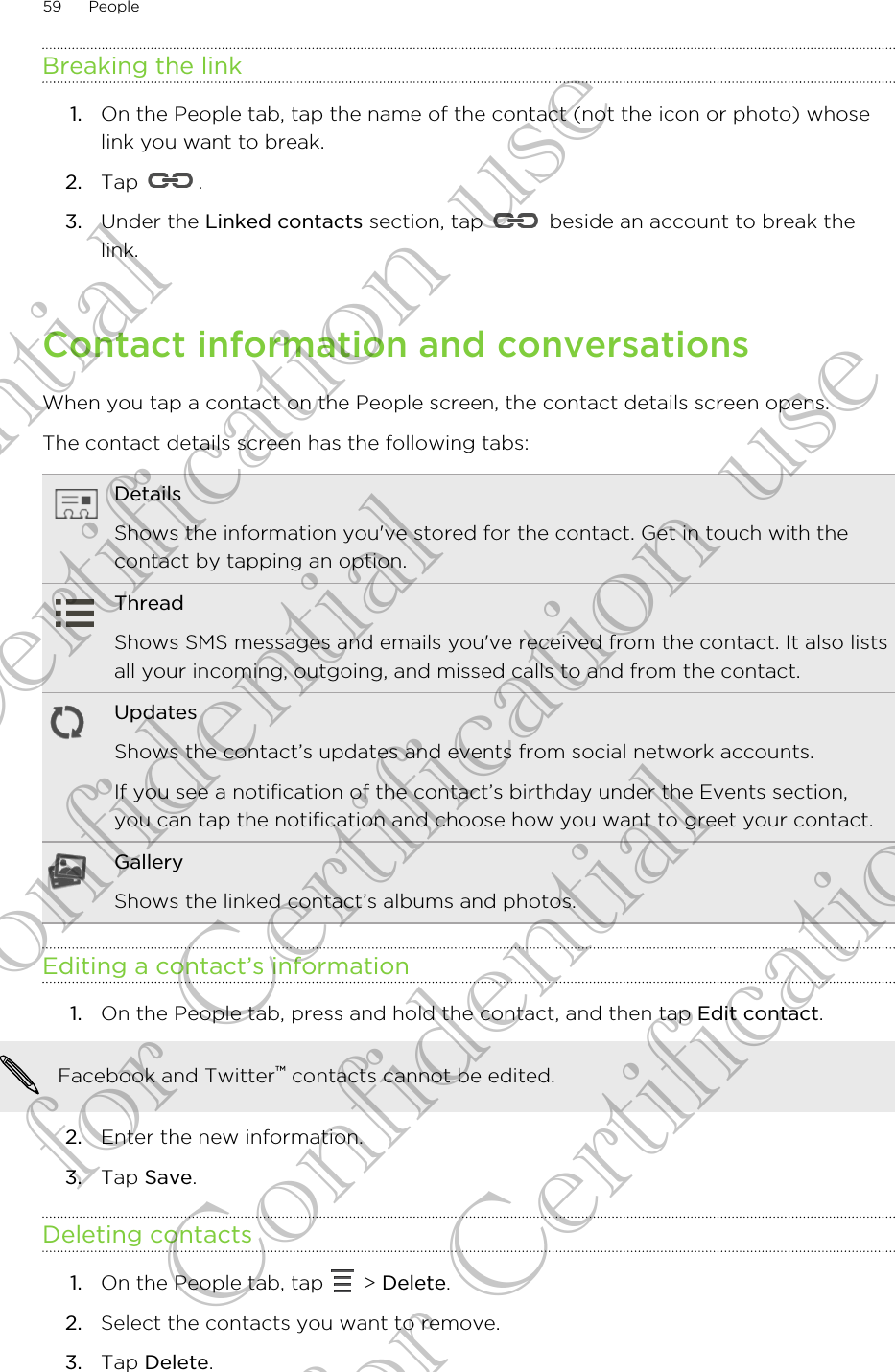 Breaking the link1. On the People tab, tap the name of the contact (not the icon or photo) whoselink you want to break.2. Tap  .3. Under the Linked contacts section, tap   beside an account to break thelink.Contact information and conversationsWhen you tap a contact on the People screen, the contact details screen opens.The contact details screen has the following tabs:DetailsShows the information you&apos;ve stored for the contact. Get in touch with thecontact by tapping an option.ThreadShows SMS messages and emails you&apos;ve received from the contact. It also listsall your incoming, outgoing, and missed calls to and from the contact.UpdatesShows the contact’s updates and events from social network accounts.If you see a notification of the contact’s birthday under the Events section,you can tap the notification and choose how you want to greet your contact.GalleryShows the linked contact’s albums and photos.Editing a contact’s information1. On the People tab, press and hold the contact, and then tap Edit contact. Facebook and Twitter™ contacts cannot be edited.2. Enter the new information.3. Tap Save.Deleting contacts1. On the People tab, tap   &gt; Delete.2. Select the contacts you want to remove.3. Tap Delete.59 PeopleConfidential for Certification use Confidential for Certification use Confidential for Certification use 