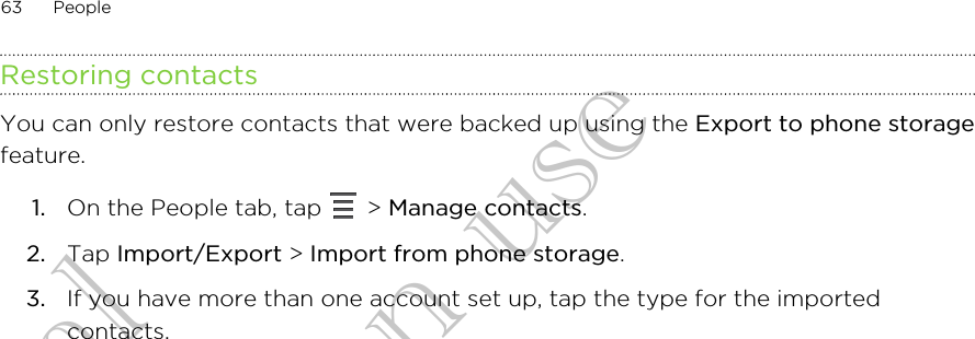 Restoring contactsYou can only restore contacts that were backed up using the Export to phone storagefeature.1. On the People tab, tap   &gt; Manage contacts.2. Tap Import/Export &gt; Import from phone storage.3. If you have more than one account set up, tap the type for the importedcontacts.63 PeopleConfidential for Certification use Confidential for Certification use Confidential for Certification use 