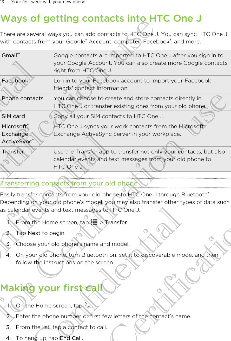 Ways of getting contacts into HTC One JThere are several ways you can add contacts to HTC One J. You can sync HTC One Jwith contacts from your Google® Account, computer, Facebook®, and more.Gmail™Google contacts are imported to HTC One J after you sign in toyour Google Account. You can also create more Google contactsright from HTC One J.Facebook Log in to your Facebook account to import your Facebookfriends&apos; contact information.Phone contacts You can choose to create and store contacts directly inHTC One J or transfer existing ones from your old phone.SIM card Copy all your SIM contacts to HTC One J.Microsoft®ExchangeActiveSync®HTC One J syncs your work contacts from the MicrosoftExchange ActiveSync Server in your workplace.Transfer Use the Transfer app to transfer not only your contacts, but alsocalendar events and text messages from your old phone toHTC One J.Transferring contacts from your old phoneEasily transfer contacts from your old phone to HTC One J through Bluetooth®.Depending on your old phone’s model, you may also transfer other types of data suchas calendar events and text messages to HTC One J.1. From the Home screen, tap   &gt; Transfer.2. Tap Next to begin.3. Choose your old phone&apos;s name and model.4. On your old phone, turn Bluetooth on, set it to discoverable mode, and thenfollow the instructions on the screen.Making your first call1. On the Home screen, tap  .2. Enter the phone number or first few letters of the contact’s name.3. From the list, tap a contact to call.4. To hang up, tap End Call.13 Your first week with your new phoneConfidential for Certification use Confidential for Certification use Confidential for Certification use 