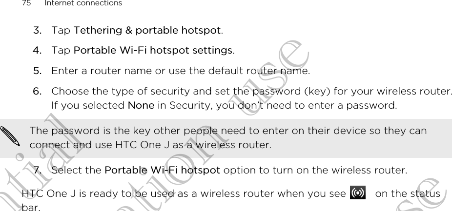 3. Tap Tethering &amp; portable hotspot.4. Tap Portable Wi-Fi hotspot settings.5. Enter a router name or use the default router name.6. Choose the type of security and set the password (key) for your wireless router.If you selected None in Security, you don’t need to enter a password. The password is the key other people need to enter on their device so they canconnect and use HTC One J as a wireless router.7. Select the Portable Wi-Fi hotspot option to turn on the wireless router.HTC One J is ready to be used as a wireless router when you see   on the statusbar.75 Internet connectionsConfidential for Certification use Confidential for Certification use Confidential for Certification use 