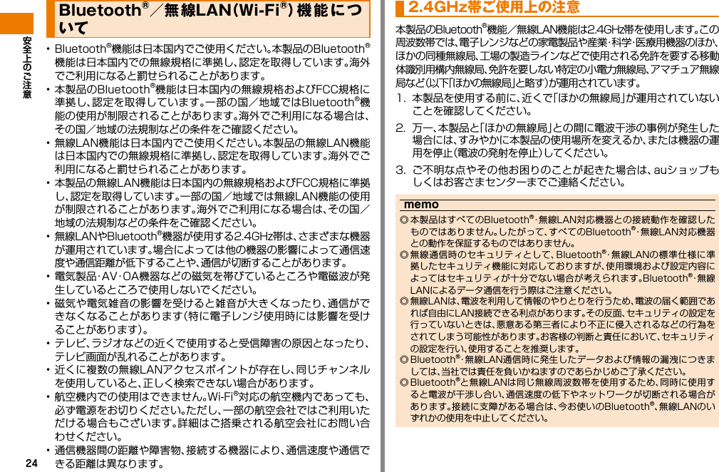 24• Bluetooth®機能は日本国内でご使用ください。本製品のBluetooth®機能は日本国内での無線規格に準拠し、認定を取得しています。海外でご利用になると罰せられることがあります。• 本製品のBluetooth®機能は日本国内の無線規格およびFCC規格に準拠し、認定を取得しています。一部の国／地域ではBluetooth®機能の使用が制限されることがあります。海外でご利用になる場合は、その国／地域の法規制などの条件をご確認ください。• 無線LAN機能は日本国内でご使用ください。本製品の無線LAN機能は日本国内での無線規格に準拠し、認定を取得しています。海外でご利用になると罰せられることがあります。• 本製品の無線LAN機能は日本国内の無線規格およびFCC規格に準拠し、認定を取得しています。一部の国／地域では無線LAN機能の使用が制限されることがあります。海外でご利用になる場合は、その国／地域の法規制などの条件をご確認ください。• 無線LANやBluetooth®機器が使用する2.4GHz帯は、さまざまな機器が運用されています。場合によっては他の機器の影響によって通信速度や通信距離が低下することや、通信が切断することがあります。• 電気製品・AV・OA機器などの磁気を帯びているところや電磁波が発生しているところで使用しないでください。• 磁気や電気雑音の影響を受けると雑音が大きくなったり、通信ができなくなることがあります（特に電子レンジ使用時には影響を受けることがあります）。• テレビ、ラジオなどの近くで使用すると受信障害の原因となったり、テレビ画面が乱れることがあります。• 近くに複数の無線LANアクセスポイントが存在し、同じチャンネルを使用していると、正しく検索できない場合があります。• 航空機内での使用はできません。Wi-Fi®対応の航空機内であっても、必ず電源をお切りください。ただし、一部の航空会社ではご利用いただける場合もございます。詳細はご搭乗される航空会社にお問い合わせください。• 通信機器間の距離や障害物、接続する機器により、通信速度や通信できる距離は異なります。本製品のBluetooth®機能／無線LAN機能は2.4GHz帯を使用します。この周波数帯では、電子レンジなどの家電製品や産業・科学・医療用機器のほか、ほかの同種無線局、工場の製造ラインなどで使用される免許を要する移動体識別用構内無線局、免許を要しない特定の小電力無線局、アマチュア無線局など（以下「ほかの無線局」と略す）が運用されています。1.  本製品を使用する前に、近くで「ほかの無線局」が運用されていないことを確認してください。2.  万一、本製品と「ほかの無線局」との間に電波干渉の事例が発生した場合には、すみやかに本製品の使用場所を変えるか、または機器の運用を停止（電波の発射を停止）してください。3.  ご不明な点やその他お困りのことが起きた場合は、auショップもしくはお客さまセンターまでご連絡ください。memo ◎ 本製品はすべてのBluetooth®・無線LAN対応機器との接続動作を確認したものではありません。したがって、すべてのBluetooth®・無線LAN対応機器との動作を保証するものではありません。 ◎ 無線通信時のセキュリティとして、Bluetooth®・無線LANの標準仕様に準拠したセキュリティ機能に対応しておりますが、使用環境および設定内容によってはセキュリティが十分でない場合が考えられます。Bluetooth®・無 線LANによるデータ通信を行う際はご注意ください。 ◎ 無線LANは、電波を利用して情報のやりとりを行うため、電波の届く範囲であれば自由にLAN接続できる利点があります。その反面、セキュリティの設定を行っていないときは、悪意ある第三者により不正に侵入されるなどの行為をされてしまう可能性があります。お客様の判断と責任において、セキュリティの設定を行い、使用することを推奨します。 ◎ Bluetooth®・無線LAN通信時に発生したデータおよび情報の漏洩につきましては、当社では責任を負いかねますのであらかじめご了承ください。 ◎ Bluetooth®と無線LANは同じ無線周波数帯を使用するため、同時に使用すると電波が干渉し合い、通信速度の低下やネットワークが切断される場合があります。接続に支障がある場合は、今お使いのBluetooth®、無線LANのいずれかの使用を中止してください。