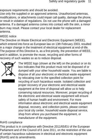 Safety and regulatory guide    11 exposure requirements and should be avoided.   Use only the supplied or an approved antenna. Unauthorized antennas, modifications, or attachments could impair call quality, damage the phone, or result in violation of regulations. Do not use the phone with a damaged antenna. If a damaged antenna comes into contact with the skin, a minor burn may result. Please contact your local dealer for replacement antenna. WEEE notice The Directive on Waste Electrical and Electronic Equipment (WEEE), which entered into force as European law on 13th February 2003, resulted in a major change in the treatment of electrical equipment at end-of-life.   The purpose of this Directive is, as a first priority, the prevention of WEEE, and in addition, to promote the reuse, recycling and other forms of recovery of such wastes so as to reduce disposal.   The WEEE logo (shown at the left) on the product or on its box indicates that this product must not be disposed of or dumped with your other household waste. You are liable to dispose of all your electronic or electrical waste equipment by relocating over to the specified collection point for recycling of such hazardous waste. Isolated collection and proper recovery of your electronic and electrical waste equipment at the time of disposal will allow us to help conserving natural resources. Moreover, proper recycling ofthe electronic and electrical waste equipment will ensure safety of human health and environment. For more information about electronic and electrical waste equipmentdisposal, recovery, and collection points, please contact your local city center, household waste disposal service, shop from where you purchased the equipment, or manufacturer of the equipment. RoHS compliance This product is in compliance with Directive 2011/65/EU of the European Parliament and of the Council of 8 June 2011, on the restriction of the use of certain hazardous substances in electrical and electronic equipment (RoHS) and its amendments.  