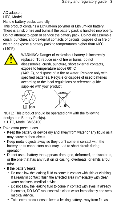Safety and regulatory guide    3 AC adapter: HTC, Model   Handle battery packs carefully This product contains a Lithium-ion polymer or Lithium-ion battery. There is a risk of fire and burns if the battery pack is handled improperly. Do not attempt to open or service the battery pack. Do not disassemble, crush, puncture, short external contacts or circuits, dispose of in fire or water, or expose a battery pack to temperatures higher than 60˚C (140˚F).  WARNING: Danger of explosion if battery is incorrectly replaced. To reduce risk of fire or burns, do not disassemble, crush, puncture, short external contacts, expose to temperature above 60° C   (140° F), or dispose of in fire or water. Replace only with specified batteries. Recycle or dispose of used batteries according to the local regulations or reference guide supplied with your product.  NOTE: This product should be operated only with the following designated Battery Pack(s).   HTC, Model BM65100  Take extra precautions   Keep the battery or device dry and away from water or any liquid as it may cause a short circuit.     Keep metal objects away so they don’t come in contact with the battery or its connectors as it may lead to short circuit during operation.    Do not use a battery that appears damaged, deformed, or discolored, or the one that has any rust on its casing, overheats, or emits a foul odor.    If the battery leaks:     Do not allow the leaking fluid to come in contact with skin or clothing. If already in contact, flush the affected area immediately with clean water and seek medical advice.     Do not allow the leaking fluid to come in contact with eyes. If already in contact, DO NOT rub; rinse with clean water immediately and seek medical advice.     Take extra precautions to keep a leaking battery away from fire as 