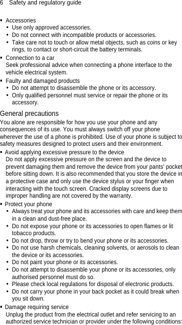 6  Safety and regulatory guide  Accessories   Use only approved accessories.   Do not connect with incompatible products or accessories.   Take care not to touch or allow metal objects, such as coins or key rings, to contact or short-circuit the battery terminals.   Connection to a car Seek professional advice when connecting a phone interface to the vehicle electrical system.   Faulty and damaged products   Do not attempt to disassemble the phone or its accessory.   Only qualified personnel must service or repair the phone or its accessory.  General precautions You alone are responsible for how you use your phone and any consequences of its use. You must always switch off your phone wherever the use of a phone is prohibited. Use of your phone is subject to safety measures designed to protect users and their environment.   Avoid applying excessive pressure to the device Do not apply excessive pressure on the screen and the device to prevent damaging them and remove the device from your pants’ pocket before sitting down. It is also recommended that you store the device in a protective case and only use the device stylus or your finger when interacting with the touch screen. Cracked display screens due to improper handling are not covered by the warranty.  Protect your phone   Always treat your phone and its accessories with care and keep them in a clean and dust-free place.   Do not expose your phone or its accessories to open flames or lit tobacco products.   Do not drop, throw or try to bend your phone or its accessories.   Do not use harsh chemicals, cleaning solvents, or aerosols to clean the device or its accessories.   Do not paint your phone or its accessories.   Do not attempt to disassemble your phone or its accessories, only authorised personnel must do so.   Please check local regulations for disposal of electronic products.   Do not carry your phone in your back pocket as it could break when you sit down.  Damage requiring service Unplug the product from the electrical outlet and refer servicing to an authorized service technician or provider under the following conditions: 