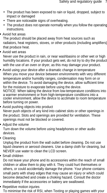 Safety and regulatory guide    7   The product has been exposed to rain or liquid, dropped, subject to impact or damaged   There are noticeable signs of overheating.   The product does not operate normally when you follow the operating instructions.  Avoid hot areas The product should be placed away from heat sources such as radiators, heat registers, stoves, or other products (including amplifiers) that produce heat.  Avoid wet areas Never use the product in rain, or near washbasins or other wet or high humidity locations. If your product gets wet, do not try to dry the product with the use of an oven or dryer, as this may damage your product.  Avoid using your device after a dramatic change in temperature When you move your device between environments with very different temperature and/or humidity ranges, condensation may form on or within the device. To avoid damaging the device, allow sufficient time for the moisture to evaporate before using the device. NOTICE: When taking the device from low-temperature conditions into a warmer environment or from high-temperature conditions into a cooler environment, allow the device to acclimate to room temperature before turning on power.  Avoid pushing objects into product Never push objects of any kind into cabinet slots or other openings in the product. Slots and openings are provided for ventilation. These openings must not be blocked or covered.  Adjust the volume Turn down the volume before using headphones or other audio devices.  Cleaning Unplug the product from the wall outlet before cleaning. Do not use liquid cleaners or aerosol cleaners. Use a damp cloth for cleaning, but NEVER use water to clean the LCD screen.    Small children Do not leave your phone and its accessories within the reach of small children or allow them to play with it. They could hurt themselves or others, or could accidentally damage the phone. Your phone contains small parts with sharp edges that may cause an injury or which could become detached and create a choking hazard. Consult the doctor immediately if the accessories or battery are swallowed.  Repetitive motion injuries To minimise the risk of RSI, when Texting or playing games with your 