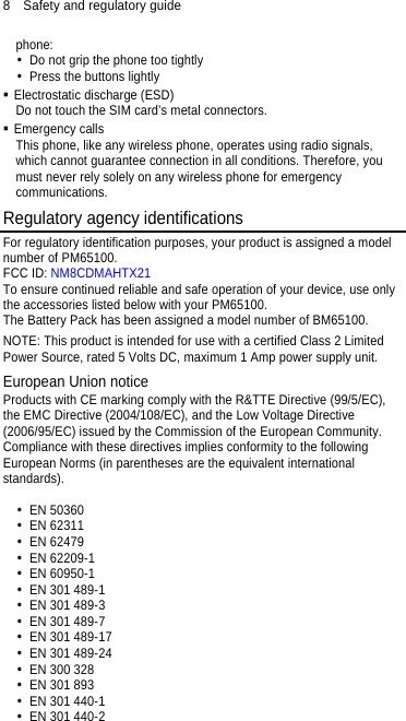 8  Safety and regulatory guide phone:   Do not grip the phone too tightly   Press the buttons lightly  Electrostatic discharge (ESD) Do not touch the SIM card’s metal connectors.    Emergency calls This phone, like any wireless phone, operates using radio signals, which cannot guarantee connection in all conditions. Therefore, you must never rely solely on any wireless phone for emergency communications. Regulatory agency identifications For regulatory identification purposes, your product is assigned a model number of PM65100.   FCC ID: NM8CDMAHTX21 To ensure continued reliable and safe operation of your device, use only the accessories listed below with your PM65100. The Battery Pack has been assigned a model number of BM65100. NOTE: This product is intended for use with a certified Class 2 Limited Power Source, rated 5 Volts DC, maximum 1 Amp power supply unit. European Union notice Products with CE marking comply with the R&amp;TTE Directive (99/5/EC), the EMC Directive (2004/108/EC), and the Low Voltage Directive (2006/95/EC) issued by the Commission of the European Community.   Compliance with these directives implies conformity to the following European Norms (in parentheses are the equivalent international standards).   EN 50360  EN 62311  EN 62479  EN 62209-1  EN 60950-1   EN 301 489-1   EN 301 489-3   EN 301 489-7     EN 301 489-17   EN 301 489-24   EN 300 328   EN 301 893   EN 301 440-1   EN 301 440-2 