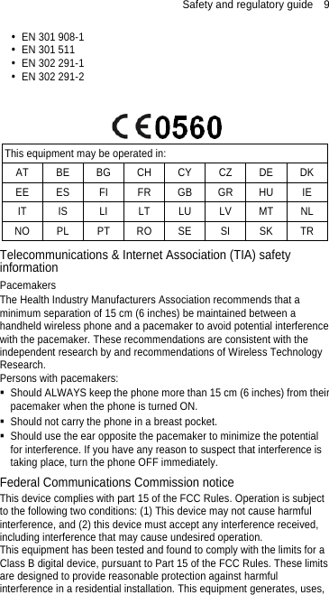 Safety and regulatory guide    9   EN 301 908-1   EN 301 511   EN 302 291-1   EN 302 291-2    This equipment may be operated in: AT BE BG CH CY CZ DE DK EE ES FI FR GB GR HU IE IT IS LI LT LU LV MT NL NO PL PT RO SE  SI  SK TR Telecommunications &amp; Internet Association (TIA) safety information Pacemakers The Health Industry Manufacturers Association recommends that a minimum separation of 15 cm (6 inches) be maintained between a handheld wireless phone and a pacemaker to avoid potential interference with the pacemaker. These recommendations are consistent with the independent research by and recommendations of Wireless Technology Research.  Persons with pacemakers:   Should ALWAYS keep the phone more than 15 cm (6 inches) from their pacemaker when the phone is turned ON.   Should not carry the phone in a breast pocket.   Should use the ear opposite the pacemaker to minimize the potential for interference. If you have any reason to suspect that interference is taking place, turn the phone OFF immediately. Federal Communications Commission notice   This device complies with part 15 of the FCC Rules. Operation is subject to the following two conditions: (1) This device may not cause harmful interference, and (2) this device must accept any interference received, including interference that may cause undesired operation. This equipment has been tested and found to comply with the limits for a Class B digital device, pursuant to Part 15 of the FCC Rules. These limits are designed to provide reasonable protection against harmful interference in a residential installation. This equipment generates, uses, 