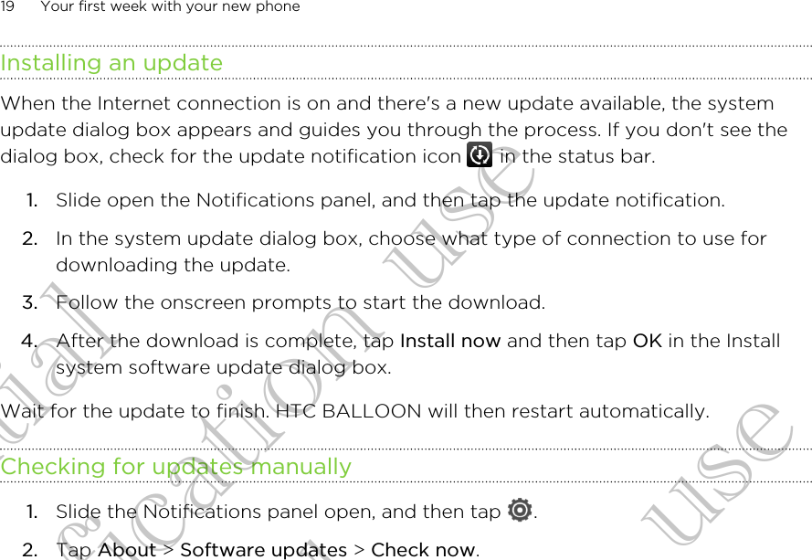 Installing an updateWhen the Internet connection is on and there&apos;s a new update available, the systemupdate dialog box appears and guides you through the process. If you don&apos;t see thedialog box, check for the update notification icon   in the status bar.1. Slide open the Notifications panel, and then tap the update notification.2. In the system update dialog box, choose what type of connection to use fordownloading the update.3. Follow the onscreen prompts to start the download.4. After the download is complete, tap Install now and then tap OK in the Installsystem software update dialog box.Wait for the update to finish. HTC BALLOON will then restart automatically.Checking for updates manually1. Slide the Notifications panel open, and then tap  .2. Tap About &gt; Software updates &gt; Check now.19 Your first week with your new phoneConfidential for Certification use Confidential for Certification use Confidential for Certification use 