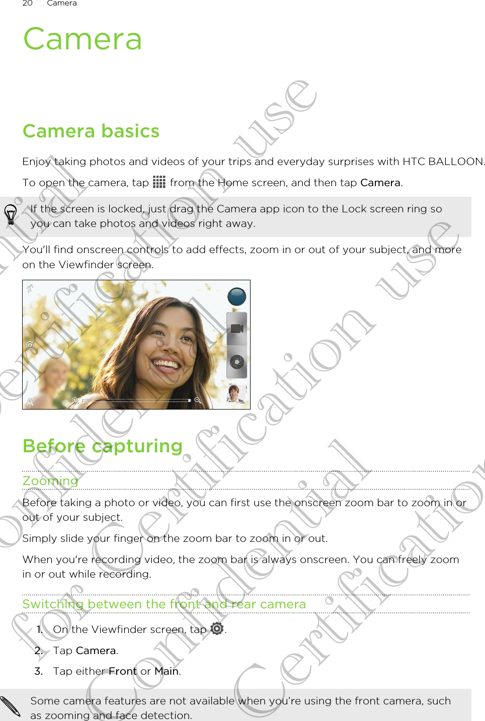 CameraCamera basicsEnjoy taking photos and videos of your trips and everyday surprises with HTC BALLOON.To open the camera, tap   from the Home screen, and then tap Camera. If the screen is locked, just drag the Camera app icon to the Lock screen ring soyou can take photos and videos right away.You&apos;ll find onscreen controls to add effects, zoom in or out of your subject, and moreon the Viewfinder screen.Before capturingZoomingBefore taking a photo or video, you can first use the onscreen zoom bar to zoom in orout of your subject.Simply slide your finger on the zoom bar to zoom in or out.When you&apos;re recording video, the zoom bar is always onscreen. You can freely zoomin or out while recording.Switching between the front and rear camera1. On the Viewfinder screen, tap  .2. Tap Camera.3. Tap either Front or Main.Some camera features are not available when you’re using the front camera, suchas zooming and face detection.20 CameraConfidential for Certification use Confidential for Certification use Confidential for Certification use 