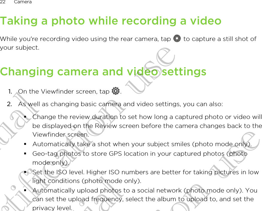 Taking a photo while recording a videoWhile you&apos;re recording video using the rear camera, tap   to capture a still shot ofyour subject.Changing camera and video settings1. On the Viewfinder screen, tap  .2. As well as changing basic camera and video settings, you can also:§Change the review duration to set how long a captured photo or video willbe displayed on the Review screen before the camera changes back to theViewfinder screen.§Automatically take a shot when your subject smiles (photo mode only).§Geo-tag photos to store GPS location in your captured photos (photomode only).§Set the ISO level. Higher ISO numbers are better for taking pictures in lowlight conditions (photo mode only).§Automatically upload photos to a social network (photo mode only). Youcan set the upload frequency, select the album to upload to, and set theprivacy level.22 CameraConfidential for Certification use Confidential for Certification use Confidential for Certification use 