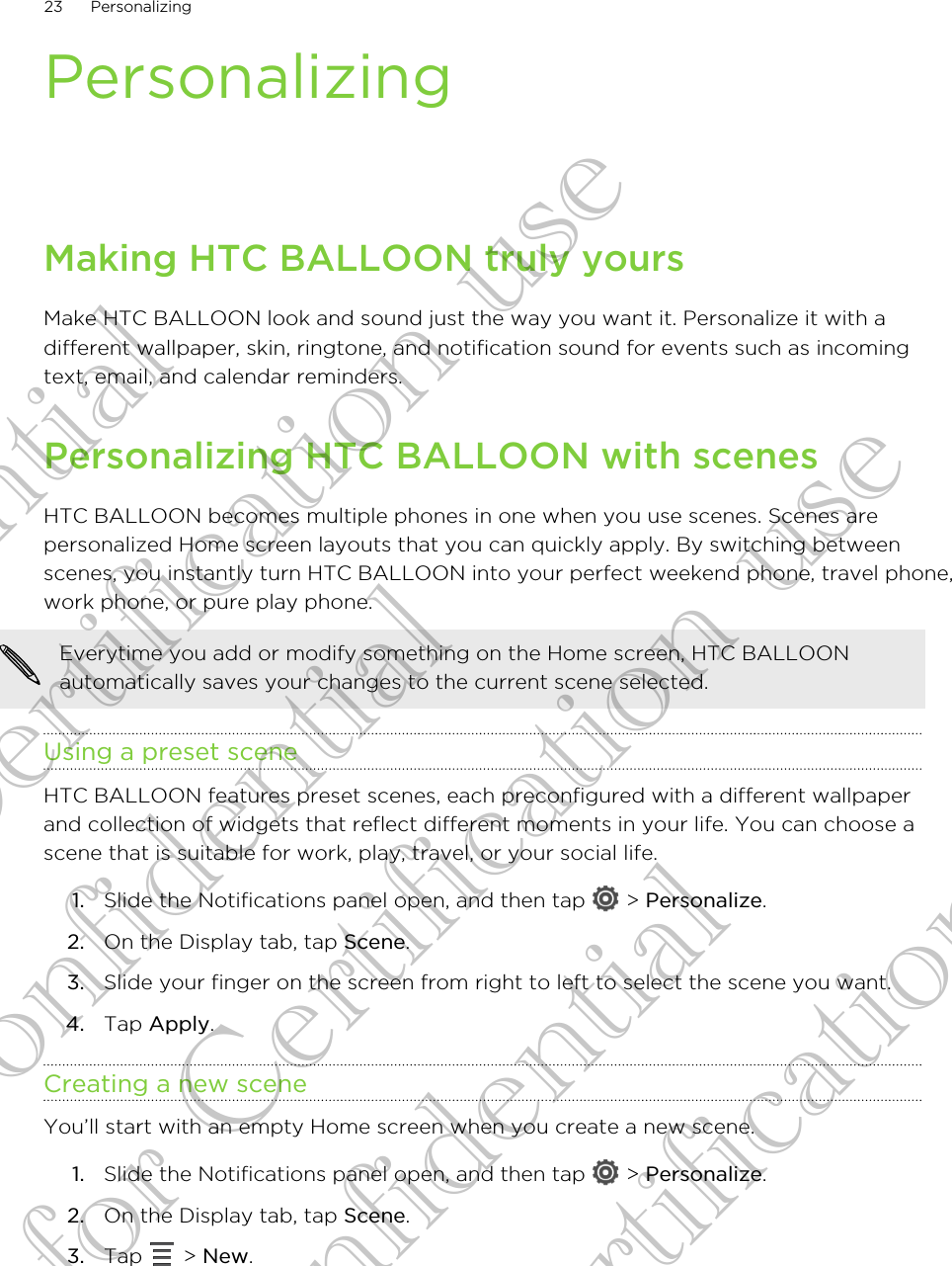 PersonalizingMaking HTC BALLOON truly yoursMake HTC BALLOON look and sound just the way you want it. Personalize it with adifferent wallpaper, skin, ringtone, and notification sound for events such as incomingtext, email, and calendar reminders.Personalizing HTC BALLOON with scenesHTC BALLOON becomes multiple phones in one when you use scenes. Scenes arepersonalized Home screen layouts that you can quickly apply. By switching betweenscenes, you instantly turn HTC BALLOON into your perfect weekend phone, travel phone,work phone, or pure play phone.Everytime you add or modify something on the Home screen, HTC BALLOONautomatically saves your changes to the current scene selected.Using a preset sceneHTC BALLOON features preset scenes, each preconfigured with a different wallpaperand collection of widgets that reflect different moments in your life. You can choose ascene that is suitable for work, play, travel, or your social life.1. Slide the Notifications panel open, and then tap   &gt; Personalize.2. On the Display tab, tap Scene.3. Slide your finger on the screen from right to left to select the scene you want.4. Tap Apply.Creating a new sceneYou’ll start with an empty Home screen when you create a new scene.1. Slide the Notifications panel open, and then tap   &gt; Personalize.2. On the Display tab, tap Scene.3. Tap   &gt; New.23 PersonalizingConfidential for Certification use Confidential for Certification use Confidential for Certification use 