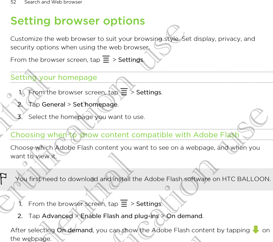 Setting browser optionsCustomize the web browser to suit your browsing style. Set display, privacy, andsecurity options when using the web browser.From the browser screen, tap   &gt; Settings.Setting your homepage1. From the browser screen, tap   &gt; Settings.2. Tap General &gt; Set homepage.3. Select the homepage you want to use.Choosing when to show content compatible with Adobe FlashChoose which Adobe Flash content you want to see on a webpage, and when youwant to view it.You first need to download and install the Adobe Flash software on HTC BALLOON.1. From the browser screen, tap   &gt; Settings.2. Tap Advanced &gt; Enable Flash and plug-ins &gt; On demand.After selecting On demand, you can show the Adobe Flash content by tapping   onthe webpage.52 Search and Web browserConfidential for Certification use Confidential for Certification use Confidential for Certification use 