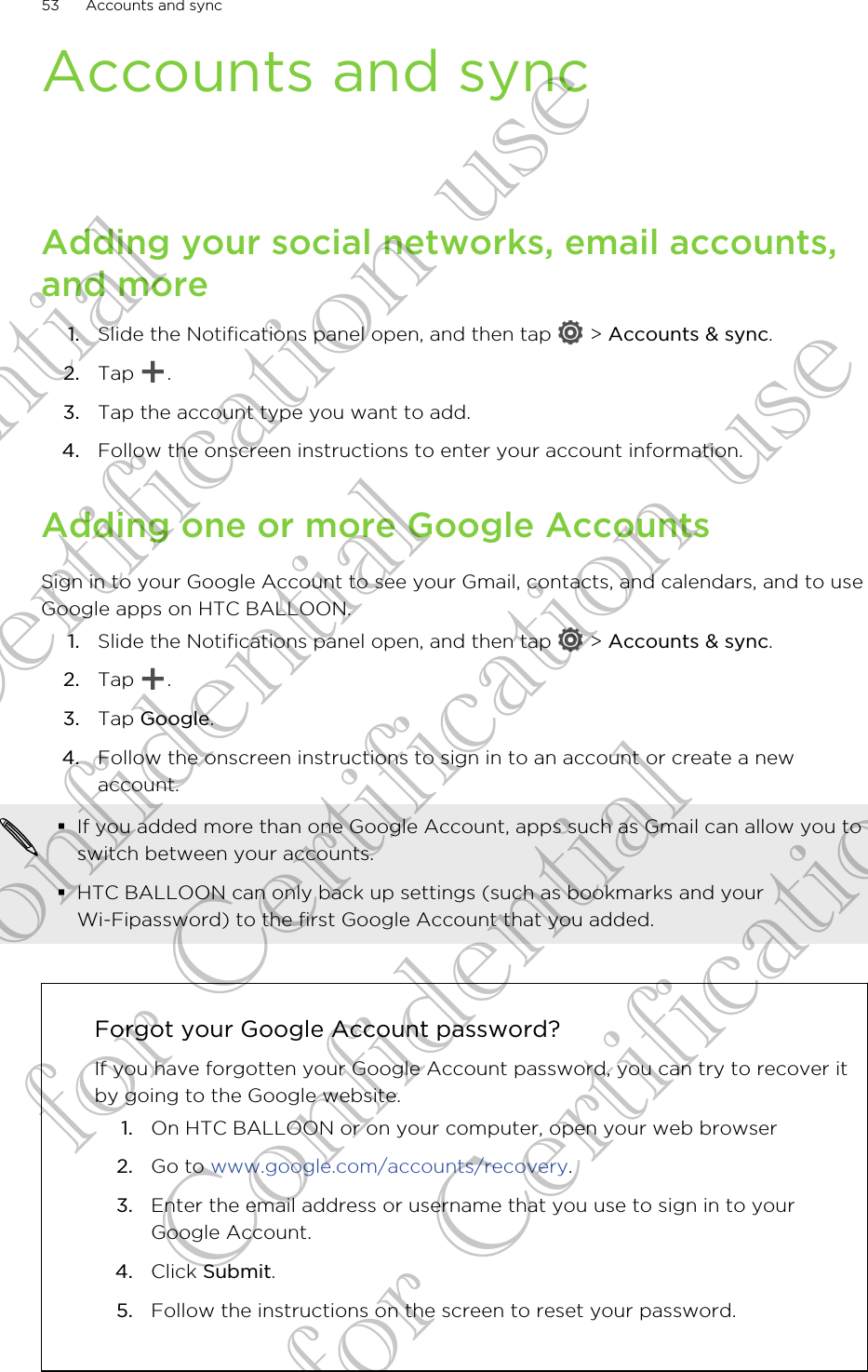 Accounts and syncAdding your social networks, email accounts,and more1. Slide the Notifications panel open, and then tap   &gt; Accounts &amp; sync.2. Tap  .3. Tap the account type you want to add.4. Follow the onscreen instructions to enter your account information.Adding one or more Google AccountsSign in to your Google Account to see your Gmail, contacts, and calendars, and to useGoogle apps on HTC BALLOON.1. Slide the Notifications panel open, and then tap   &gt; Accounts &amp; sync.2. Tap  .3. Tap Google.4. Follow the onscreen instructions to sign in to an account or create a newaccount.§If you added more than one Google Account, apps such as Gmail can allow you toswitch between your accounts.§HTC BALLOON can only back up settings (such as bookmarks and yourWi-Fipassword) to the first Google Account that you added.Forgot your Google Account password?If you have forgotten your Google Account password, you can try to recover itby going to the Google website.1. On HTC BALLOON or on your computer, open your web browser2. Go to www.google.com/accounts/recovery.3. Enter the email address or username that you use to sign in to yourGoogle Account.4. Click Submit.5. Follow the instructions on the screen to reset your password.53 Accounts and syncConfidential for Certification use Confidential for Certification use Confidential for Certification use 