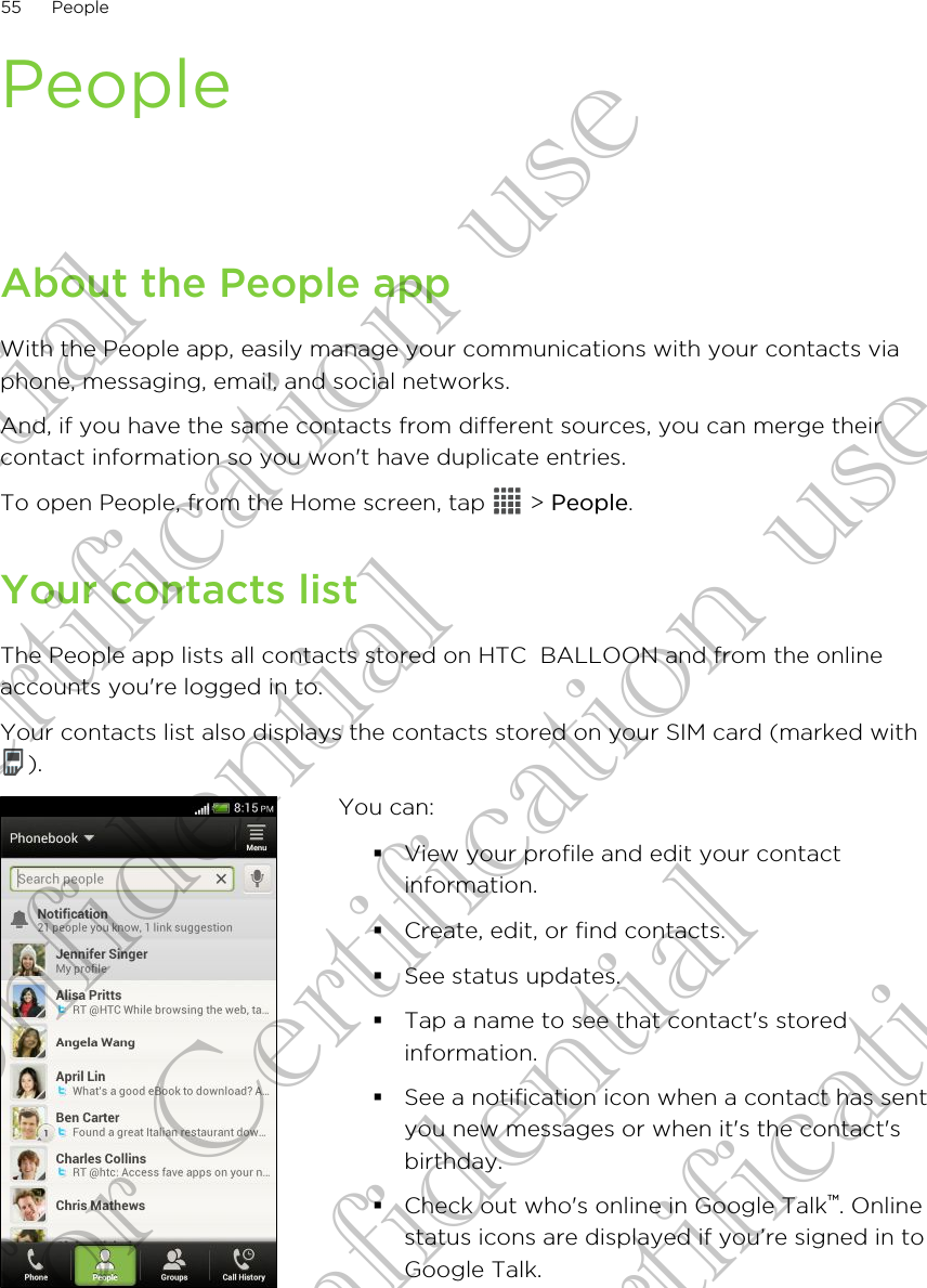 PeopleAbout the People appWith the People app, easily manage your communications with your contacts viaphone, messaging, email, and social networks.And, if you have the same contacts from different sources, you can merge theircontact information so you won&apos;t have duplicate entries.To open People, from the Home screen, tap   &gt; People.Your contacts listThe People app lists all contacts stored on HTC  BALLOON and from the onlineaccounts you&apos;re logged in to.Your contacts list also displays the contacts stored on your SIM card (marked with).You can:§View your profile and edit your contactinformation.§Create, edit, or find contacts.§See status updates.§Tap a name to see that contact&apos;s storedinformation.§See a notification icon when a contact has sentyou new messages or when it&apos;s the contact&apos;sbirthday.§Check out who&apos;s online in Google Talk™. Onlinestatus icons are displayed if you’re signed in toGoogle Talk.55 PeopleConfidential for Certification use Confidential for Certification use Confidential for Certification use 
