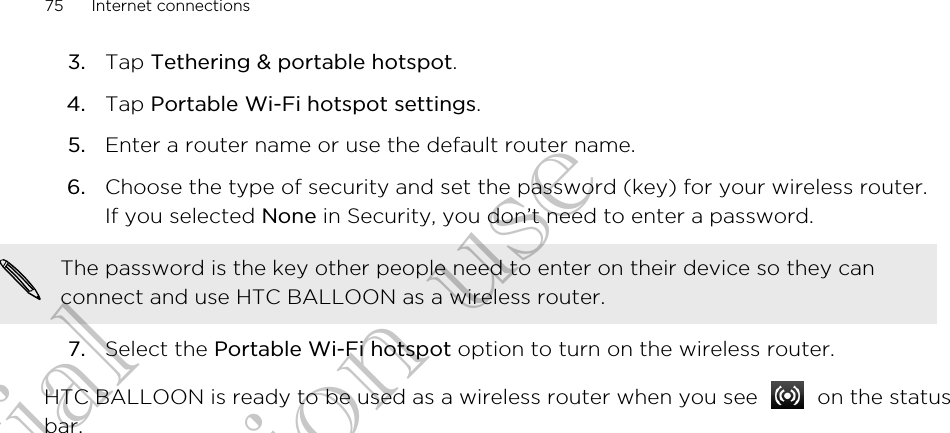 3. Tap Tethering &amp; portable hotspot.4. Tap Portable Wi-Fi hotspot settings.5. Enter a router name or use the default router name.6. Choose the type of security and set the password (key) for your wireless router.If you selected None in Security, you don’t need to enter a password. The password is the key other people need to enter on their device so they canconnect and use HTC BALLOON as a wireless router.7. Select the Portable Wi-Fi hotspot option to turn on the wireless router.HTC BALLOON is ready to be used as a wireless router when you see   on the statusbar.75 Internet connectionsConfidential for Certification use Confidential for Certification use Confidential for Certification use 