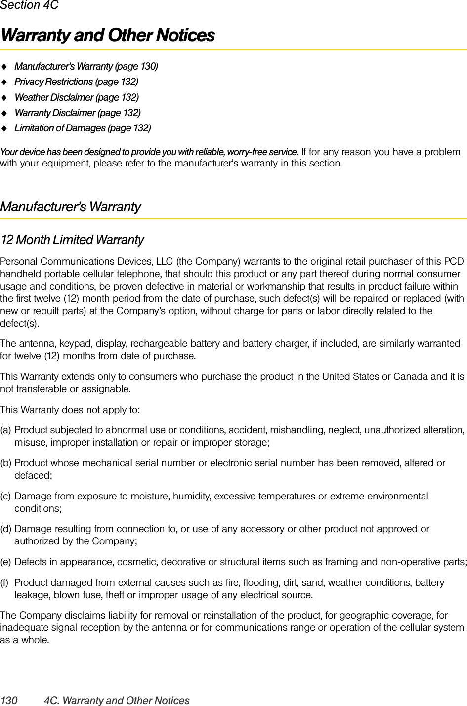 130 4C. Warranty and Other NoticesSection 4CWarranty and Other NoticesࡗManufacturer’s Warranty (page 130)ࡗPrivacy Restrictions (page 132)ࡗWeather Disclaimer (page 132)ࡗWarranty Disclaimer (page 132)ࡗLimitation of Damages (page 132)Your device has been designed to provide you with reliable, worry-free service. If for any reason you have a problem with your equipment, please refer to the manufacturer’s warranty in this section.Manufacturer’s Warranty12 Month Limited WarrantyPersonal Communications Devices, LLC (the Company) warrants to the original retail purchaser of this PCD handheld portable cellular telephone, that should this product or any part thereof during normal consumer usage and conditions, be proven defective in material or workmanship that results in product failure within the first twelve (12) month period from the date of purchase, such defect(s) will be repaired or replaced (with new or rebuilt parts) at the Company’s option, without charge for parts or labor directly related to the defect(s).The antenna, keypad, display, rechargeable battery and battery charger, if included, are similarly warranted for twelve (12) months from date of purchase.This Warranty extends only to consumers who purchase the product in the United States or Canada and it is not transferable or assignable.This Warranty does not apply to:(a) Product subjected to abnormal use or conditions, accident, mishandling, neglect, unauthorized alteration, misuse, improper installation or repair or improper storage;(b) Product whose mechanical serial number or electronic serial number has been removed, altered or defaced;(c) Damage from exposure to moisture, humidity, excessive temperatures or extreme environmental conditions;(d) Damage resulting from connection to, or use of any accessory or other product not approved or authorized by the Company;(e) Defects in appearance, cosmetic, decorative or structural items such as framing and non-operative parts;(f) Product damaged from external causes such as fire, flooding, dirt, sand, weather conditions, battery leakage, blown fuse, theft or improper usage of any electrical source.The Company disclaims liability for removal or reinstallation of the product, for geographic coverage, for inadequate signal reception by the antenna or for communications range or operation of the cellular system as a whole.