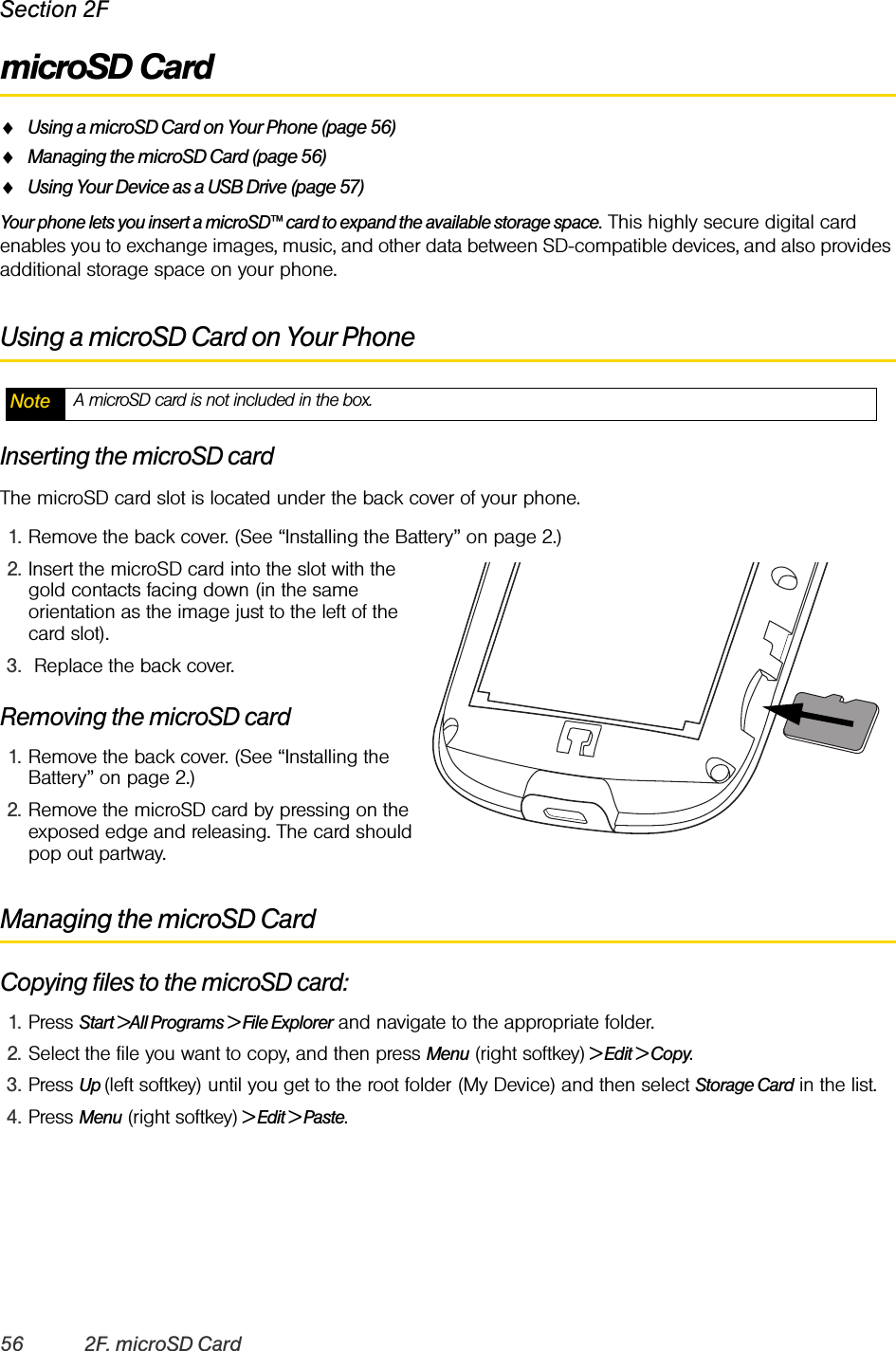 56 2F. microSD CardSection 2FmicroSD CardࡗUsing a microSD Card on Your Phone (page 56)ࡗManaging the microSD Card (page 56)ࡗUsing Your Device as a USB Drive (page 57)Your phone lets you insert a microSD™ card to expand the available storage space. This highly secure digital card enables you to exchange images, music, and other data between SD-compatible devices, and also provides additional storage space on your phone.Using a microSD Card on Your PhoneInserting the microSD cardThe microSD card slot is located under the back cover of your phone.1. Remove the back cover. (See “Installing the Battery” on page 2.)2. Insert the microSD card into the slot with the gold contacts facing down (in the same orientation as the image just to the left of the card slot). 3.  Replace the back cover. Removing the microSD card1. Remove the back cover. (See “Installing the Battery” on page 2.)2. Remove the microSD card by pressing on the exposed edge and releasing. The card should pop out partway.Managing the microSD CardCopying files to the microSD card:1. Press Start &gt;All Programs &gt; File Explorer and navigate to the appropriate folder.2. Select the file you want to copy, and then press Menu (right softkey) &gt; Edit &gt; Copy.3. Press Up (left softkey) until you get to the root folder (My Device) and then select Storage Card in the list.4. Press Menu (right softkey) &gt; Edit &gt; Paste.Note A microSD card is not included in the box.