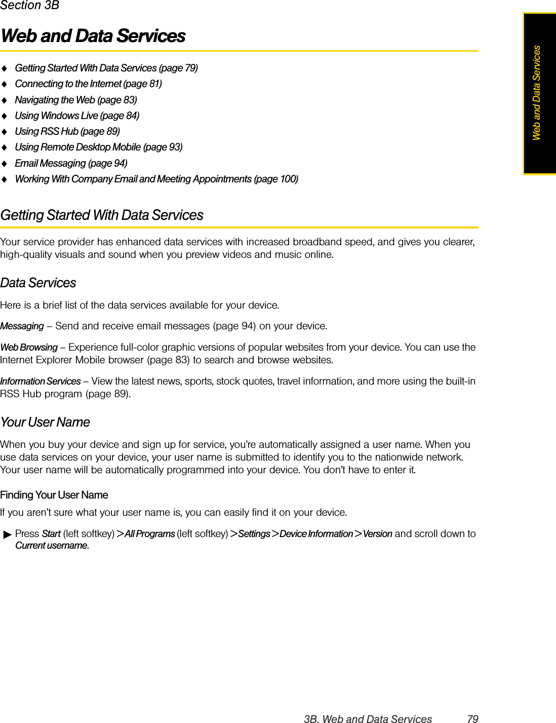 3B. Web and Data Services 79Web and Data ServicesSection 3BWeb and Data ServicesࡗGetting Started With Data Services (page 79)ࡗConnecting to the Internet (page 81)ࡗNavigating the Web (page 83)ࡗUsing Windows Live (page 84)ࡗUsing RSS Hub (page 89)ࡗUsing Remote Desktop Mobile (page 93)ࡗEmail Messaging (page 94)ࡗWorking With Company Email and Meeting Appointments (page 100)Getting Started With Data ServicesYour service provider has enhanced data services with increased broadband speed, and gives you clearer, high-quality visuals and sound when you preview videos and music online. Data ServicesHere is a brief list of the data services available for your device. Messaging – Send and receive email messages (page 94) on your device.Web Browsing – Experience full-color graphic versions of popular websites from your device. You can use the Internet Explorer Mobile browser (page 83) to search and browse websites.Information Services – View the latest news, sports, stock quotes, travel information, and more using the built-in RSS Hub program (page 89).Your User NameWhen you buy your device and sign up for service, you’re automatically assigned a user name. When you use data services on your device, your user name is submitted to identify you to the nationwide network. Your user name will be automatically programmed into your device. You don’t have to enter it.Finding Your User NameIf you aren’t sure what your user name is, you can easily find it on your device.ᮣPress Start (left softkey) &gt; All Programs (left softkey) &gt; Settings &gt; Device Information &gt; Version and scroll down to Current username.