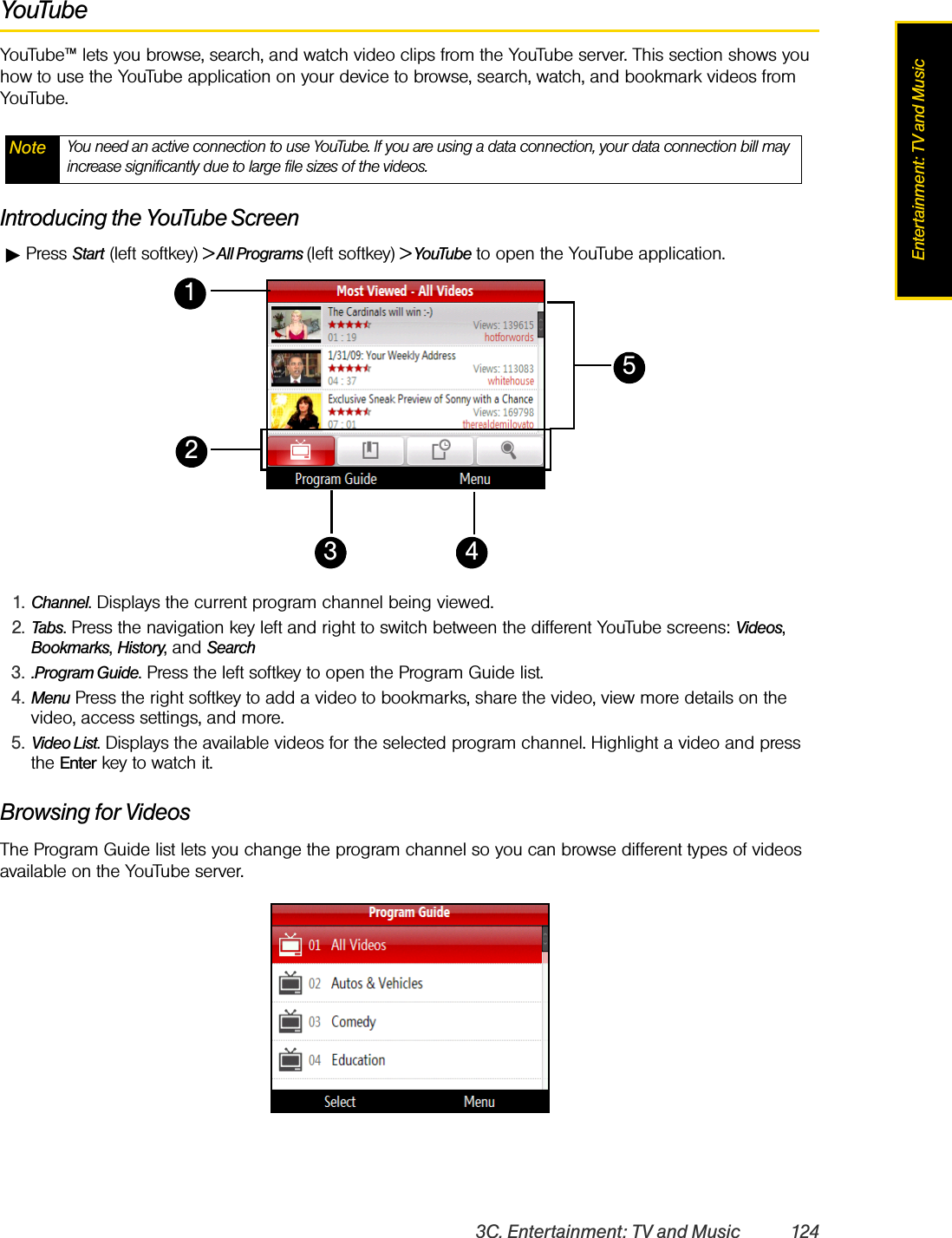 3C. Entertainment: TV and Music 124Entertainment: TV and MusicYouTubeYouTube™ lets you browse, search, and watch video clips from the YouTube server. This section shows you how to use the YouTube application on your device to browse, search, watch, and bookmark videos from YouTube.Introducing the YouTube ScreenᮣPress Start (left softkey) &gt; All Programs (left softkey) &gt; YouTube to open the YouTube application.Browsing for VideosThe Program Guide list lets you change the program channel so you can browse different types of videos available on the YouTube server. Note You need an active connection to use YouTube. If you are using a data connection, your data connection bill may increase significantly due to large file sizes of the videos. 1. Channel. Displays the current program channel being viewed.2. Tabs. Press the navigation key left and right to switch between the different YouTube screens: Videos, Bookmarks, History, and Search3. .Program Guide. Press the left softkey to open the Program Guide list. 4. Menu Press the right softkey to add a video to bookmarks, share the video, view more details on the video, access settings, and more.5. Video List. Displays the available videos for the selected program channel. Highlight a video and press the Enter key to watch it. 23 415
