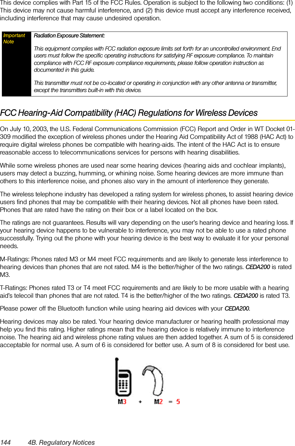 144 4B. Regulatory NoticesThis device complies with Part 15 of the FCC Rules. Operation is subject to the following two conditions: (1) This device may not cause harmful interference, and (2) this device must accept any interference received, including interference that may cause undesired operation.FCC Hearing-Aid Compatibility (HAC) Regulations for Wireless DevicesOn July 10, 2003, the U.S. Federal Communications Commission (FCC) Report and Order in WT Docket 01-309 modified the exception of wireless phones under the Hearing Aid Compatibility Act of 1988 (HAC Act) to require digital wireless phones be compatible with hearing-aids. The intent of the HAC Act is to ensure reasonable access to telecommunications services for persons with hearing disabilities.While some wireless phones are used near some hearing devices (hearing aids and cochlear implants), users may detect a buzzing, humming, or whining noise. Some hearing devices are more immune than others to this interference noise, and phones also vary in the amount of interference they generate.The wireless telephone industry has developed a rating system for wireless phones, to assist hearing device users find phones that may be compatible with their hearing devices. Not all phones have been rated. Phones that are rated have the rating on their box or a label located on the box.The ratings are not guarantees. Results will vary depending on the user’s hearing device and hearing loss. If your hearing device happens to be vulnerable to interference, you may not be able to use a rated phone successfully. Trying out the phone with your hearing device is the best way to evaluate it for your personal needs.M-Ratings: Phones rated M3 or M4 meet FCC requirements and are likely to generate less interference to hearing devices than phones that are not rated. M4 is the better/higher of the two ratings. CEDA200 is rated M3.T-Ratings: Phones rated T3 or T4 meet FCC requirements and are likely to be more usable with a hearing aid’s telecoil than phones that are not rated. T4 is the better/higher of the two ratings. CEDA200 is rated T3.Please power off the Bluetooth function while using hearing aid devices with your CEDA200.Hearing devices may also be rated. Your hearing device manufacturer or hearing health professional may help you find this rating. Higher ratings mean that the hearing device is relatively immune to interference noise. The hearing aid and wireless phone rating values are then added together. A sum of 5 is considered acceptable for normal use. A sum of 6 is considered for better use. A sum of 8 is considered for best use.Important NoteRadiation Exposure Statement:This equipment complies with FCC radiation exposure limits set forth for an uncontrolled environment. End users must follow the specific operating instructions for satisfying RF exposure compliance. To maintain compliance with FCC RF exposure compliance requirements, please follow operation instruction as documented in this guide. This transmitter must not be co-located or operating in conjunction with any other antenna or transmitter, except the transmitters built-in with this device.