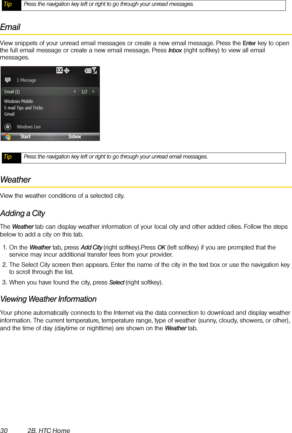 30 2B. HTC HomeEmailView snippets of your unread email messages or create a new email message. Press the Enter key to open the full email message or create a new email message. Press Inbox (right softkey) to view all email messages.WeatherView the weather conditions of a selected city.Adding a CityThe Weather tab can display weather information of your local city and other added cities. Follow the steps below to add a city on this tab.1. On the Weather tab, press Add City (right softkey).Press OK (left softkey) if you are prompted that the service may incur additional transfer fees from your provider.2. The Select City screen then appears. Enter the name of the city in the text box or use the navigation key to scroll through the list.3. When you have found the city, press Select (right softkey). Viewing Weather InformationYour phone automatically connects to the Internet via the data connection to download and display weather information. The current temperature, temperature range, type of weather (sunny, cloudy, showers, or other), and the time of day (daytime or nighttime) are shown on the Weather tab. Tip Press the navigation key left or right to go through your unread messages. Tip Press the navigation key left or right to go through your unread email messages. 