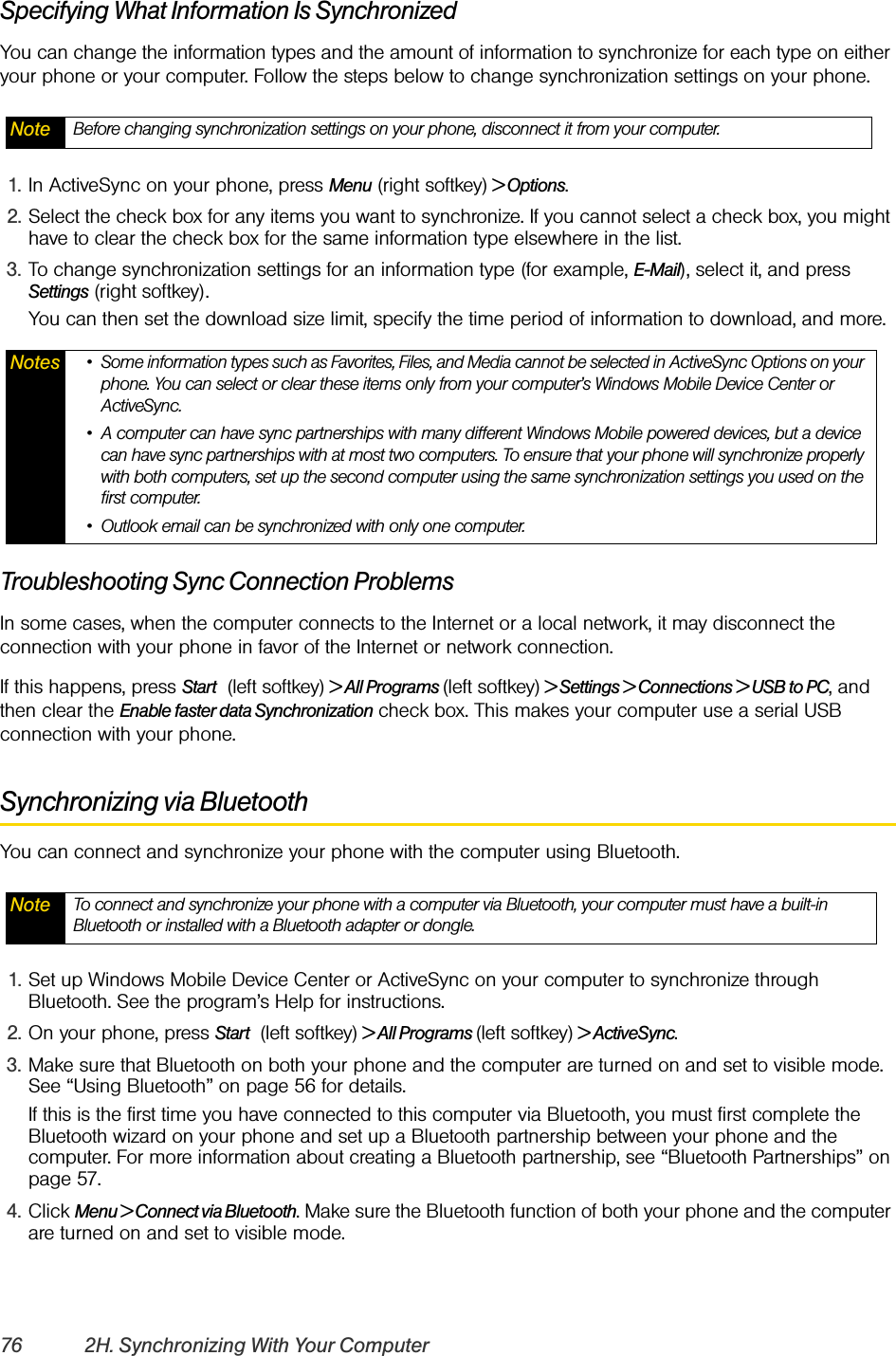 76 2H. Synchronizing With Your ComputerSpecifying What Information Is SynchronizedYou can change the information types and the amount of information to synchronize for each type on either your phone or your computer. Follow the steps below to change synchronization settings on your phone.1. In ActiveSync on your phone, press Menu (right softkey) &gt; Options.2. Select the check box for any items you want to synchronize. If you cannot select a check box, you might have to clear the check box for the same information type elsewhere in the list.3. To change synchronization settings for an information type (for example, E-Mail), select it, and press Settings (right softkey).You can then set the download size limit, specify the time period of information to download, and more.Troubleshooting Sync Connection ProblemsIn some cases, when the computer connects to the Internet or a local network, it may disconnect the connection with your phone in favor of the Internet or network connection.If this happens, press Start   (left softkey) &gt; All Programs (left softkey) &gt; Settings &gt; Connections &gt; USB to PC, and then clear the Enable faster data Synchronization check box. This makes your computer use a serial USB connection with your phone.Synchronizing via BluetoothYou can connect and synchronize your phone with the computer using Bluetooth.1. Set up Windows Mobile Device Center or ActiveSync on your computer to synchronize through Bluetooth. See the program’s Help for instructions.2. On your phone, press Start   (left softkey) &gt; All Programs (left softkey) &gt; ActiveSync.3. Make sure that Bluetooth on both your phone and the computer are turned on and set to visible mode. See “Using Bluetooth” on page 56 for details.If this is the first time you have connected to this computer via Bluetooth, you must first complete the Bluetooth wizard on your phone and set up a Bluetooth partnership between your phone and the computer. For more information about creating a Bluetooth partnership, see “Bluetooth Partnerships” on page 57.4. Click Menu &gt; Connect via Bluetooth. Make sure the Bluetooth function of both your phone and the computer are turned on and set to visible mode.Note Before changing synchronization settings on your phone, disconnect it from your computer.Notes • Some information types such as Favorites, Files, and Media cannot be selected in ActiveSync Options on your phone. You can select or clear these items only from your computer’s Windows Mobile Device Center or ActiveSync.• A computer can have sync partnerships with many different Windows Mobile powered devices, but a device can have sync partnerships with at most two computers. To ensure that your phone will synchronize properly with both computers, set up the second computer using the same synchronization settings you used on the first computer.• Outlook email can be synchronized with only one computer.Note To connect and synchronize your phone with a computer via Bluetooth, your computer must have a built-in Bluetooth or installed with a Bluetooth adapter or dongle.