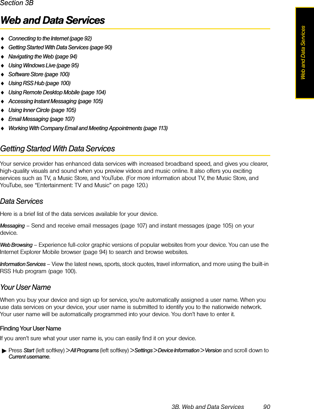 3B. Web and Data Services 90Web and Data ServicesSection 3BWeb and Data ServicesࡗConnecting to the Internet (page 92)ࡗGetting Started With Data Services (page 90)ࡗNavigating the Web (page 94)ࡗUsing Windows Live (page 95)ࡗSoftware Store (page 100)ࡗUsing RSS Hub (page 100)ࡗUsing Remote Desktop Mobile (page 104)ࡗAccessing Instant Messaging (page 105)ࡗUsing Inner Circle (page 105)ࡗEmail Messaging (page 107)ࡗWorking With Company Email and Meeting Appointments (page 113)Getting Started With Data ServicesYour service provider has enhanced data services with increased broadband speed, and gives you clearer, high-quality visuals and sound when you preview videos and music online. It also offers you exciting services such as TV, a Music Store, and YouTube. (For more information about TV, the Music Store, and YouTube, see “Entertainment: TV and Music” on page 120.)Data ServicesHere is a brief list of the data services available for your device. Messaging – Send and receive email messages (page 107) and instant messages (page 105) on your device.Web Browsing – Experience full-color graphic versions of popular websites from your device. You can use the Internet Explorer Mobile browser (page 94) to search and browse websites.Information Services – View the latest news, sports, stock quotes, travel information, and more using the built-in RSS Hub program (page 100).Your User NameWhen you buy your device and sign up for service, you’re automatically assigned a user name. When you use data services on your device, your user name is submitted to identify you to the nationwide network. Your user name will be automatically programmed into your device. You don’t have to enter it.Finding Your User NameIf you aren’t sure what your user name is, you can easily find it on your device.ᮣPress Start (left softkey) &gt; All Programs (left softkey) &gt; Settings &gt; Device Information &gt; Version and scroll down to Current username.