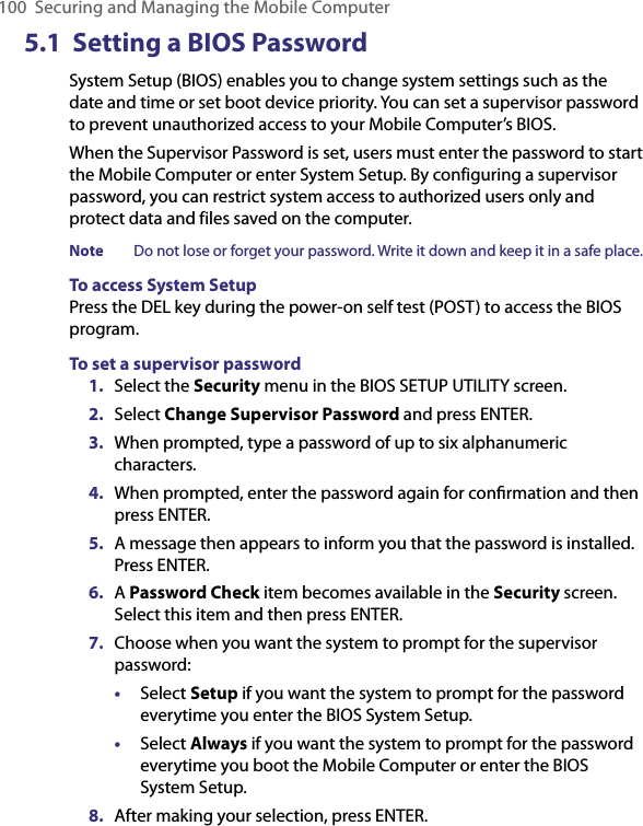 100 Securing and Managing the Mobile Computer5.1  Setting a BIOS PasswordSystem Setup (BIOS) enables you to change system settings such as the date and time or set boot device priority. You can set a supervisor password to prevent unauthorized access to your Mobile Computer’s BIOS.When the Supervisor Password is set, users must enter the password to start the Mobile Computer or enter System Setup. By configuring a supervisor password, you can restrict system access to authorized users only and protect data and files saved on the computer.Note  Do not lose or forget your password. Write it down and keep it in a safe place.To access System SetupPress the DEL key during the power-on self test (POST) to access the BIOS program.To set a supervisor password1.  Select the Security menu in the BIOS SETUP UTILITY screen.2.  Select Change Supervisor Password and press ENTER.3.  When prompted, type a password of up to six alphanumeric characters.4.  When prompted, enter the password again for conﬁrmation and then press ENTER.5.  A message then appears to inform you that the password is installed. Press ENTER.6.  A Password Check item becomes available in the Security screen. Select this item and then press ENTER.7.  Choose when you want the system to prompt for the supervisor password:•  Select Setup if you want the system to prompt for the password everytime you enter the BIOS System Setup.•  Select Always if you want the system to prompt for the password everytime you boot the Mobile Computer or enter the BIOS System Setup.8.  After making your selection, press ENTER.