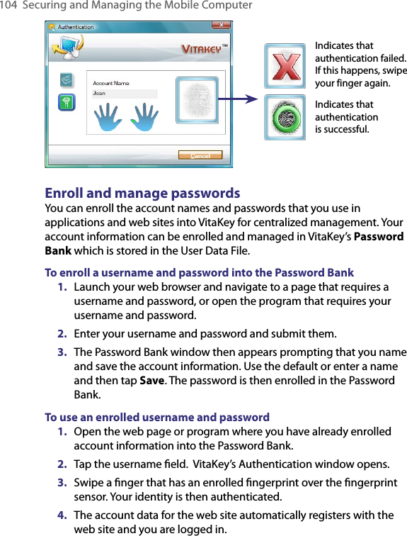 104 Securing and Managing the Mobile ComputerIndicates that authentication failed. If this happens, swipe your finger again.Indicates that authentication is successful.Enroll and manage passwordsYou can enroll the account names and passwords that you use in applications and web sites into VitaKey for centralized management. Your account information can be enrolled and managed in VitaKey’s Password Bank which is stored in the User Data File.To enroll a username and password into the Password Bank1.  Launch your web browser and navigate to a page that requires a username and password, or open the program that requires your username and password.2.  Enter your username and password and submit them.3.  The Password Bank window then appears prompting that you name and save the account information. Use the default or enter a name and then tap Save. The password is then enrolled in the Password Bank.To use an enrolled username and password1.  Open the web page or program where you have already enrolled account information into the Password Bank.2.  Tap the username ﬁeld.  VitaKey’s Authentication window opens.3.  Swipe a ﬁnger that has an enrolled ﬁngerprint over the ﬁngerprint sensor. Your identity is then authenticated.4.  The account data for the web site automatically registers with the web site and you are logged in.