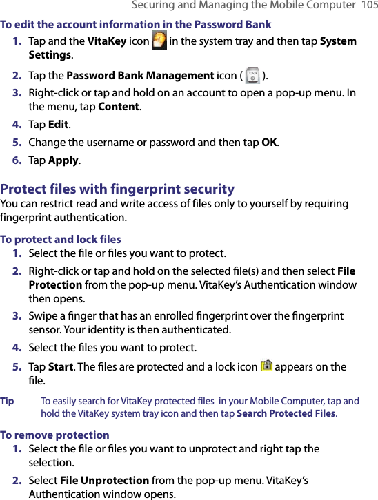 Securing and Managing the Mobile Computer  105To edit the account information in the Password Bank1.  Tap and the VitaKey icon   in the system tray and then tap System Settings.2.  Tap the Password Bank Management icon (   ).3.  Right-click or tap and hold on an account to open a pop-up menu. In the menu, tap Content.4.  Tap Edit.5.  Change the username or password and then tap OK.6.  Tap Apply.Protect files with fingerprint securityYou can restrict read and write access of files only to yourself by requiring fingerprint authentication.To protect and lock files1.  Select the ﬁle or ﬁles you want to protect.2.  Right-click or tap and hold on the selected ﬁle(s) and then select File Protection from the pop-up menu. VitaKey’s Authentication window then opens.3.  Swipe a ﬁnger that has an enrolled ﬁngerprint over the ﬁngerprint sensor. Your identity is then authenticated.4.  Select the ﬁles you want to protect.5.  Tap Start. The ﬁles are protected and a lock icon   appears on the ﬁle.Tip  To easily search for VitaKey protected files  in your Mobile Computer, tap and hold the VitaKey system tray icon and then tap Search Protected Files.To remove protection1.  Select the ﬁle or ﬁles you want to unprotect and right tap the selection.2.  Select File Unprotection from the pop-up menu. VitaKey’s Authentication window opens.