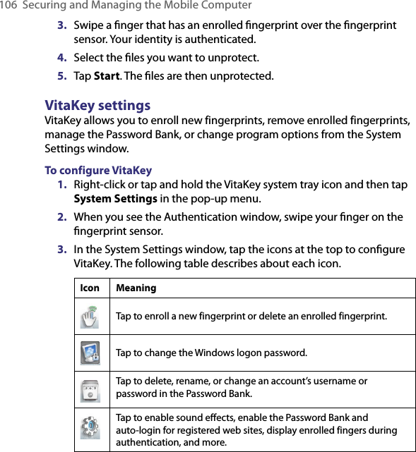 106 Securing and Managing the Mobile Computer3.  Swipe a ﬁnger that has an enrolled ﬁngerprint over the ﬁngerprint sensor. Your identity is authenticated.4.  Select the ﬁles you want to unprotect.5.  Tap Start. The ﬁles are then unprotected.VitaKey settingsVitaKey allows you to enroll new fingerprints, remove enrolled fingerprints, manage the Password Bank, or change program options from the System Settings window.To configure VitaKey1.  Right-click or tap and hold the VitaKey system tray icon and then tap System Settings in the pop-up menu.2.  When you see the Authentication window, swipe your ﬁnger on the ﬁngerprint sensor.3.  In the System Settings window, tap the icons at the top to conﬁgure VitaKey. The following table describes about each icon.Icon MeaningTap to enroll a new fingerprint or delete an enrolled fingerprint.Tap to change the Windows logon password.Tap to delete, rename, or change an account’s username or password in the Password Bank.Tap to enable sound effects, enable the Password Bank and auto-login for registered web sites, display enrolled fingers during authentication, and more.