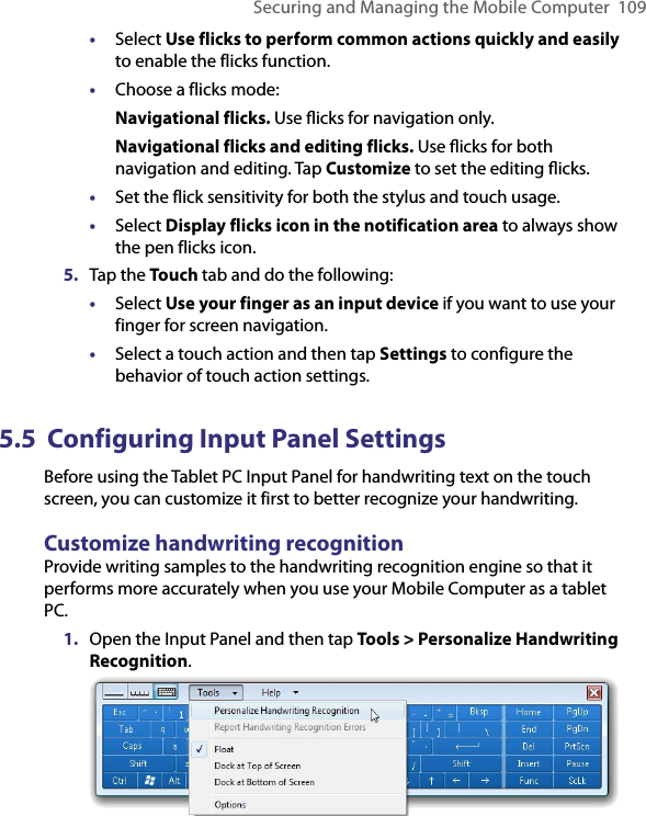 Securing and Managing the Mobile Computer  109•  Select Use flicks to perform common actions quickly and easily to enable the flicks function.•  Choose a flicks mode:Navigational flicks. Use ﬂicks for navigation only.Navigational flicks and editing flicks. Use ﬂicks for both navigation and editing. Tap Customize to set the editing ﬂicks.•  Set the flick sensitivity for both the stylus and touch usage.•  Select Display flicks icon in the notification area to always show the pen flicks icon.5.  Tap the Touch tab and do the following:•  Select Use your finger as an input device if you want to use your finger for screen navigation.•  Select a touch action and then tap Settings to configure the behavior of touch action settings.5.5  Configuring Input Panel SettingsBefore using the Tablet PC Input Panel for handwriting text on the touch screen, you can customize it first to better recognize your handwriting.Customize handwriting recognitionProvide writing samples to the handwriting recognition engine so that it performs more accurately when you use your Mobile Computer as a tablet PC.1.  Open the Input Panel and then tap Tools &gt; Personalize Handwriting Recognition.