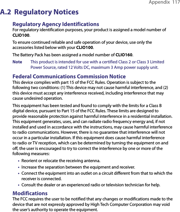 Appendix  117A.2  Regulatory NoticesRegulatory Agency IdentificationsFor regulatory identification purposes, your product is assigned a model number of CLIO100.To ensure continued reliable and safe operation of your device, use only the accessories listed below with your CLIO100.The Battery Pack has been assigned a model number of CLIO160.Note  This product is intended for use with a certified Class 2 or Class 3 Limited Power Source, rated 12 Volts DC, maximum 3 Amp power supply unit. Federal Communications Commission NoticeThis device complies with part 15 of the FCC Rules. Operation is subject to the following two conditions: (1) This device may not cause harmful interference, and (2) this device must accept any interference received, including interference that may cause undesired operation.This equipment has been tested and found to comply with the limits for a Class B digital device, pursuant to Part 15 of the FCC Rules. These limits are designed to provide reasonable protection against harmful interference in a residential installation. This equipment generates, uses, and can radiate radio frequency energy and, if not installed and used in accordance with the instructions, may cause harmful interference to radio communications. However, there is no guarantee that interference will not occur in a particular installation. If this equipment does cause harmful interference to radio or TV reception, which can be determined by turning the equipment on and off, the user is encouraged to try to correct the interference by one or more of the following measures:•  Reorient or relocate the receiving antenna.•  Increase the separation between the equipment and receiver.•  Connect the equipment into an outlet on a circuit different from that to which the receiver is connected.•  Consult the dealer or an experienced radio or television technician for help.ModificationsThe FCC requires the user to be notified that any changes or modifications made to the device that are not expressly approved by High Tech Computer Corporation may void the user’s authority to operate the equipment.