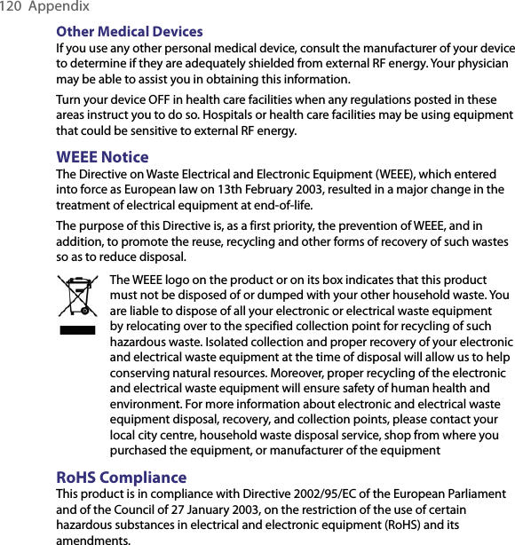 120  AppendixOther Medical DevicesIf you use any other personal medical device, consult the manufacturer of your device to determine if they are adequately shielded from external RF energy. Your physician may be able to assist you in obtaining this information.Turn your device OFF in health care facilities when any regulations posted in these areas instruct you to do so. Hospitals or health care facilities may be using equipment that could be sensitive to external RF energy.WEEE NoticeThe Directive on Waste Electrical and Electronic Equipment (WEEE), which entered into force as European law on 13th February 2003, resulted in a major change in the treatment of electrical equipment at end-of-life.The purpose of this Directive is, as a first priority, the prevention of WEEE, and in addition, to promote the reuse, recycling and other forms of recovery of such wastes so as to reduce disposal.The WEEE logo on the product or on its box indicates that this product must not be disposed of or dumped with your other household waste. You are liable to dispose of all your electronic or electrical waste equipment by relocating over to the specified collection point for recycling of such hazardous waste. Isolated collection and proper recovery of your electronic and electrical waste equipment at the time of disposal will allow us to help conserving natural resources. Moreover, proper recycling of the electronic and electrical waste equipment will ensure safety of human health and environment. For more information about electronic and electrical waste equipment disposal, recovery, and collection points, please contact your local city centre, household waste disposal service, shop from where you purchased the equipment, or manufacturer of the equipmentRoHS ComplianceThis product is in compliance with Directive 2002/95/EC of the European Parliament and of the Council of 27 January 2003, on the restriction of the use of certain hazardous substances in electrical and electronic equipment (RoHS) and its amendments.