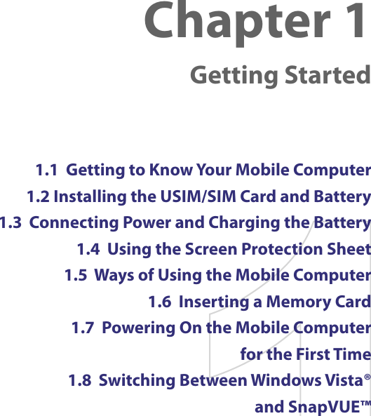 Chapter 1    Getting Started1.1  Getting to Know Your Mobile Computer1.2 Installing the USIM/SIM Card and Battery1.3  Connecting Power and Charging the Battery1.4  Using the Screen Protection Sheet1.5  Ways of Using the Mobile Computer1.6  Inserting a Memory Card1.7  Powering On the Mobile Computer  for the First Time1.8  Switching Between Windows Vista®  and SnapVUE™