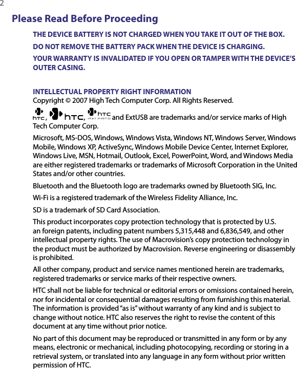 2  Please Read Before ProceedingTHE DEVICE BATTERY IS NOT CHARGED WHEN YOU TAKE IT OUT OF THE BOX.DO NOT REMOVE THE BATTERY PACK WHEN THE DEVICE IS CHARGING.YOUR WARRANTY IS INVALIDATED IF YOU OPEN OR TAMPER WITH THE DEVICE’S OUTER CASING.INTELLECTUAL PROPERTY RIGHT INFORMATIONCopyright © 2007 High Tech Computer Corp. All Rights Reserved.,  ,   and ExtUSB are trademarks and/or service marks of High Tech Computer Corp.Microsoft, MS-DOS, Windows, Windows Vista, Windows NT, Windows Server, Windows Mobile, Windows XP, ActiveSync, Windows Mobile Device Center, Internet Explorer, Windows Live, MSN, Hotmail, Outlook, Excel, PowerPoint, Word, and Windows Media are either registered trademarks or trademarks of Microsoft Corporation in the United States and/or other countries.Bluetooth and the Bluetooth logo are trademarks owned by Bluetooth SIG, Inc.Wi-Fi is a registered trademark of the Wireless Fidelity Alliance, Inc.SD is a trademark of SD Card Association.This product incorporates copy protection technology that is protected by U.S. an foreign patents, including patent numbers 5,315,448 and 6,836,549, and other intellectual property rights. The use of Macrovision’s copy protection technology in the product must be authorized by Macrovision. Reverse engineering or disassembly is prohibited.All other company, product and service names mentioned herein are trademarks, registered trademarks or service marks of their respective owners.HTC shall not be liable for technical or editorial errors or omissions contained herein, nor for incidental or consequential damages resulting from furnishing this material. The information is provided “as is” without warranty of any kind and is subject to change without notice. HTC also reserves the right to revise the content of this document at any time without prior notice.No part of this document may be reproduced or transmitted in any form or by any means, electronic or mechanical, including photocopying, recording or storing in a retrieval system, or translated into any language in any form without prior written permission of HTC.