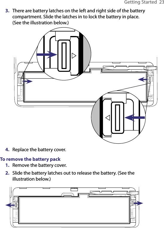 Getting Started  233.  There are battery latches on the left and right side of the battery compartment. Slide the latches in to lock the battery in place.  (See the illustration below.)4.  Replace the battery cover.To remove the battery pack1.  Remove the battery cover.2.  Slide the battery latches out to release the battery. (See the illustration below.)