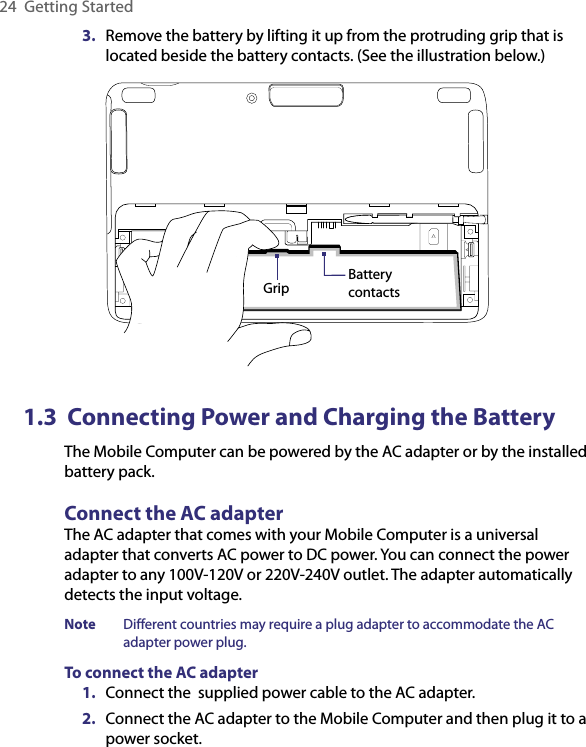 24  Getting Started3.  Remove the battery by lifting it up from the protruding grip that is located beside the battery contacts. (See the illustration below.)Grip Battery contacts1.3  Connecting Power and Charging the BatteryThe Mobile Computer can be powered by the AC adapter or by the installed battery pack.Connect the AC adapterThe AC adapter that comes with your Mobile Computer is a universal adapter that converts AC power to DC power. You can connect the power adapter to any 100V-120V or 220V-240V outlet. The adapter automatically detects the input voltage.Note  Different countries may require a plug adapter to accommodate the AC adapter power plug.To connect the AC adapter1.  Connect the  supplied power cable to the AC adapter.2.  Connect the AC adapter to the Mobile Computer and then plug it to a power socket.
