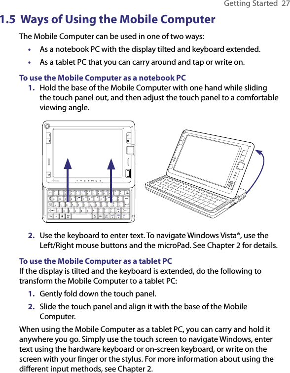 Getting Started  271.5  Ways of Using the Mobile ComputerThe Mobile Computer can be used in one of two ways: •  As a notebook PC with the display tilted and keyboard extended.•  As a tablet PC that you can carry around and tap or write on.To use the Mobile Computer as a notebook PC1.  Hold the base of the Mobile Computer with one hand while sliding the touch panel out, and then adjust the touch panel to a comfortable viewing angle.      2.  Use the keyboard to enter text. To navigate Windows Vista®, use the Left/Right mouse buttons and the microPad. See Chapter 2 for details.To use the Mobile Computer as a tablet PCIf the display is tilted and the keyboard is extended, do the following to transform the Mobile Computer to a tablet PC:1.  Gently fold down the touch panel.2.  Slide the touch panel and align it with the base of the Mobile Computer.When using the Mobile Computer as a tablet PC, you can carry and hold it anywhere you go. Simply use the touch screen to navigate Windows, enter text using the hardware keyboard or on-screen keyboard, or write on the screen with your finger or the stylus. For more information about using the diﬀerent input methods, see Chapter 2.