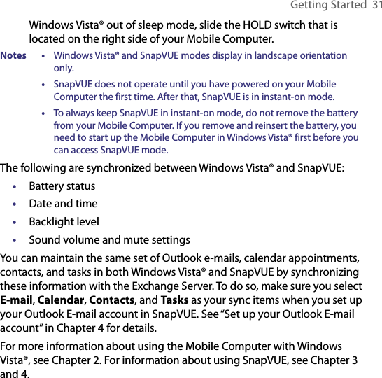 Getting Started  31Windows Vista® out of sleep mode, slide the HOLD switch that is located on the right side of your Mobile Computer.Notes •  Windows Vista® and SnapVUE modes display in landscape orientation only.  •  SnapVUE does not operate until you have powered on your Mobile Computer the first time. After that, SnapVUE is in instant-on mode.  •  To always keep SnapVUE in instant-on mode, do not remove the battery from your Mobile Computer. If you remove and reinsert the battery, you need to start up the Mobile Computer in Windows Vista® first before you can access SnapVUE mode.The following are synchronized between Windows Vista® and SnapVUE:•  Battery status•  Date and time•  Backlight level•  Sound volume and mute settingsYou can maintain the same set of Outlook e-mails, calendar appointments, contacts, and tasks in both Windows Vista® and SnapVUE by synchronizing these information with the Exchange Server. To do so, make sure you select E-mail, Calendar, Contacts, and Tasks as your sync items when you set up your Outlook E-mail account in SnapVUE. See “Set up your Outlook E-mail account” in Chapter 4 for details.For more information about using the Mobile Computer with Windows Vista®, see Chapter 2. For information about using SnapVUE, see Chapter 3 and 4.