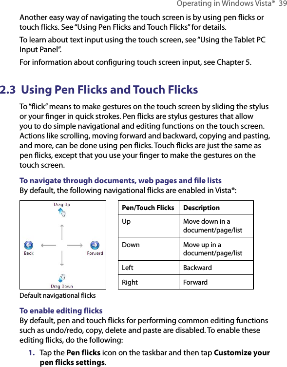 Operating in Windows Vista®  39Another easy way of navigating the touch screen is by using pen flicks or touch flicks. See “Using Pen Flicks and Touch Flicks” for details.To learn about text input using the touch screen, see “Using the Tablet PC Input Panel”.For information about configuring touch screen input, see Chapter 5.2.3  Using Pen Flicks and Touch FlicksTo “flick” means to make gestures on the touch screen by sliding the stylus or your finger in quick strokes. Pen flicks are stylus gestures that allow you to do simple navigational and editing functions on the touch screen. Actions like scrolling, moving forward and backward, copying and pasting, and more, can be done using pen flicks. Touch flicks are just the same as pen flicks, except that you use your finger to make the gestures on the touch screen.To navigate through documents, web pages and file listsBy default, the following navigational flicks are enabled in Vista®:Default navigational flicksPen/Touch Flicks DescriptionUp Move down in a document/page/listDown Move up in a  document/page/listLeft BackwardRight ForwardTo enable editing flicksBy default, pen and touch flicks for performing common editing functions such as undo/redo, copy, delete and paste are disabled. To enable these editing flicks, do the following:1.  Tap the Pen flicks icon on the taskbar and then tap Customize your pen flicks settings.