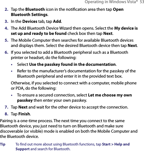 Operating in Windows Vista®  532.  Tap the Bluetooth icon in the notiﬁcation area then tap Open Bluetooth Settings.3.  In the Devices tab, tap Add.4.  The Add Bluetooth Device Wizard then opens. Select the My device is set up and ready to be found check box then tap Next.5.  The Mobile Computer then searches for available Bluetooth devices and displays them. Select the desired Bluetooth device then tap Next.6.  If you selected to add a Bluetooth peripheral such as a Bluetooth printer or headset, do the following:•  Select Use the passkey found in the documentation.•  Refer to the manufacturer’s documentation for the passkey of the Bluetooth peripheral and enter it in the provided text box.Otherwise, if you selected to connect with a computer, mobile phone or PDA, do the following:•  To ensure a secured connection, select Let me choose my own passkey then enter your own passkey.7.  Tap Next and wait for the other device to accept the connection.8.  Tap Finish.Pairing is a one-time process. The next time you connect to the same Bluetooth device, you just need to turn on Bluetooth and make sure discoverable (or visible) mode is enabled on both the Mobile Computer and the Bluetooth device.Tip  To find out more about using Bluetooth functions, tap Start &gt; Help and Support and search for Bluetooth.