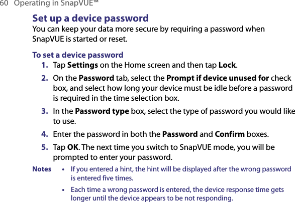 60   Operating in SnapVUE™Set up a device passwordYou can keep your data more secure by requiring a password when SnapVUE is started or reset.To set a device password1.  Tap Settings on the Home screen and then tap Lock.2.  On the Password tab, select the Prompt if device unused for check box, and select how long your device must be idle before a password is required in the time selection box.3.  In the Password type box, select the type of password you would like to use.4.  Enter the password in both the Password and Confirm boxes.5.  Tap OK. The next time you switch to SnapVUE mode, you will be prompted to enter your password.Notes •  If you entered a hint, the hint will be displayed after the wrong password is entered five times.  •  Each time a wrong password is entered, the device response time gets longer until the device appears to be not responding.