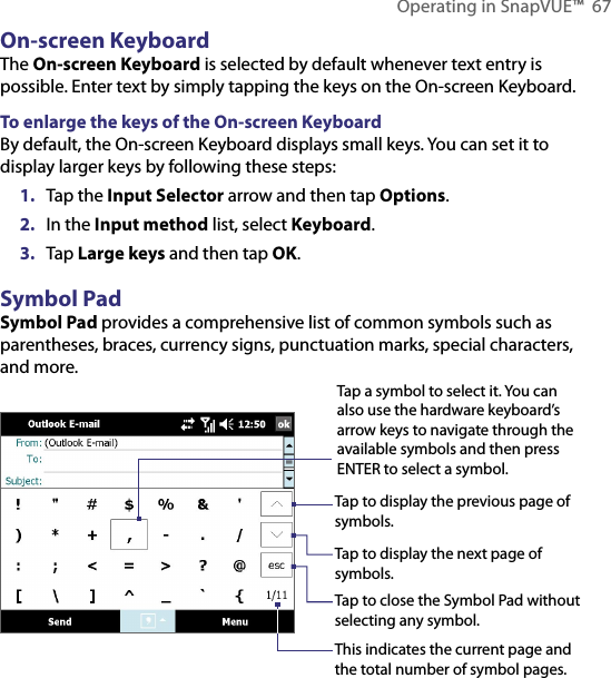 Operating in SnapVUE™  67On-screen KeyboardThe On-screen Keyboard is selected by default whenever text entry is possible. Enter text by simply tapping the keys on the On-screen Keyboard.To enlarge the keys of the On-screen KeyboardBy default, the On-screen Keyboard displays small keys. You can set it to display larger keys by following these steps:1.  Tap the Input Selector arrow and then tap Options.2.  In the Input method list, select Keyboard.3.  Tap Large keys and then tap OK.Symbol PadSymbol Pad provides a comprehensive list of common symbols such as parentheses, braces, currency signs, punctuation marks, special characters, and more.Tap a symbol to select it. You can also use the hardware keyboard’s arrow keys to navigate through the available symbols and then press ENTER to select a symbol.Tap to display the previous page of symbols.Tap to display the next page of symbols.Tap to close the Symbol Pad withoutselecting any symbol.This indicates the current page and the total number of symbol pages.