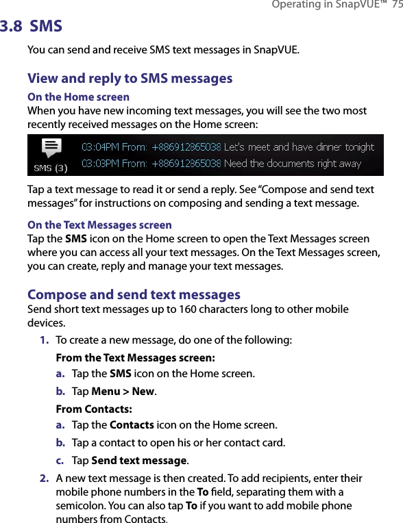Operating in SnapVUE™  753.8  SMSYou can send and receive SMS text messages in SnapVUE.View and reply to SMS messagesOn the Home screenWhen you have new incoming text messages, you will see the two most recently received messages on the Home screen:Tap a text message to read it or send a reply. See “Compose and send text messages” for instructions on composing and sending a text message.On the Text Messages screenTap the SMS icon on the Home screen to open the Text Messages screen where you can access all your text messages. On the Text Messages screen, you can create, reply and manage your text messages.Compose and send text messagesSend short text messages up to 160 characters long to other mobile devices.1.  To create a new message, do one of the following:From the Text Messages screen:a.  Tap the SMS icon on the Home screen.b.  Tap Menu &gt; New.From Contacts:a.  Tap the Contacts icon on the Home screen.b.  Tap a contact to open his or her contact card.c.  Tap Send text message.2.  A new text message is then created. To add recipients, enter their mobile phone numbers in the To ﬁeld, separating them with a semicolon. You can also tap To if you want to add mobile phone numbers from Contacts.