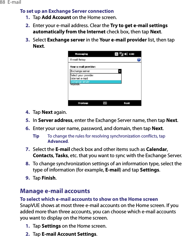 88  E-mailTo set up an Exchange Server connection1.  Tap Add Account on the Home screen.2.  Enter your e-mail address. Clear the Try to get e-mail settings automatically from the Internet check box, then tap Next.3.  Select Exchange server in the Your e-mail provider list, then tap Next.4.  Tap Next again.5.  In Server address, enter the Exchange Server name, then tap Next.6.  Enter your user name, password, and domain, then tap Next.Tip  To change the rules for resolving synchronization conflicts, tap Advanced.7.  Select the E-mail check box and other items such as Calendar, Contacts, Tasks, etc. that you want to sync with the Exchange Server.8.  To change synchronization settings of an information type, select the type of information (for example, E-mail) and tap Settings.9.  Tap Finish.Manage e-mail accountsTo select which e-mail accounts to show on the Home screenSnapVUE shows at most three e-mail accounts on the Home screen. If you added more than three accounts, you can choose which e-mail accounts you want to display on the Home screen.1.  Tap Settings on the Home screen.2.  Tap E-mail Account Settings.