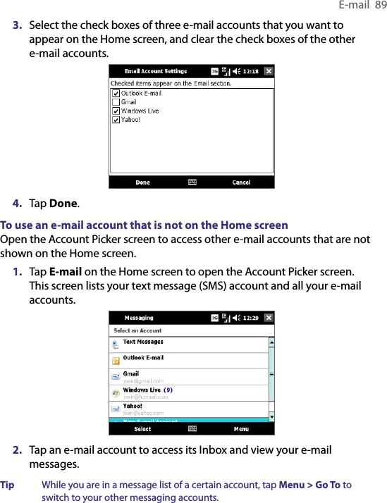 E-mail  893.  Select the check boxes of three e-mail accounts that you want to appear on the Home screen, and clear the check boxes of the other e-mail accounts.4.  Tap Done.To use an e-mail account that is not on the Home screenOpen the Account Picker screen to access other e-mail accounts that are not shown on the Home screen.1.  Tap E-mail on the Home screen to open the Account Picker screen. This screen lists your text message (SMS) account and all your e-mail accounts.2.  Tap an e-mail account to access its Inbox and view your e-mail messages.Tip  While you are in a message list of a certain account, tap Menu &gt; Go To to switch to your other messaging accounts.