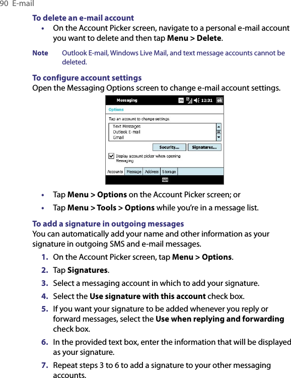 90  E-mailTo delete an e-mail account•  On the Account Picker screen, navigate to a personal e-mail account you want to delete and then tap Menu &gt; Delete.Note  Outlook E-mail, Windows Live Mail, and text message accounts cannot be deleted.To configure account settingsOpen the Messaging Options screen to change e-mail account settings.•  Tap Menu &gt; Options on the Account Picker screen; or•  Tap Menu &gt; Tools &gt; Options while you’re in a message list.To add a signature in outgoing messagesYou can automatically add your name and other information as your signature in outgoing SMS and e-mail messages.1.  On the Account Picker screen, tap Menu &gt; Options.2.  Tap Signatures.3.  Select a messaging account in which to add your signature.4.  Select the Use signature with this account check box.5.  If you want your signature to be added whenever you reply or forward messages, select the Use when replying and forwarding check box.6.  In the provided text box, enter the information that will be displayed as your signature.7.  Repeat steps 3 to 6 to add a signature to your other messaging accounts.
