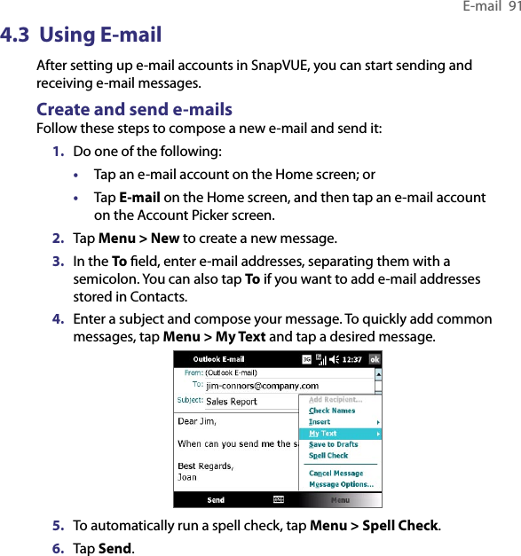 E-mail  914.3  Using E-mailAfter setting up e-mail accounts in SnapVUE, you can start sending and receiving e-mail messages.Create and send e-mailsFollow these steps to compose a new e-mail and send it:1.  Do one of the following:•  Tap an e-mail account on the Home screen; or•  Tap E-mail on the Home screen, and then tap an e-mail account on the Account Picker screen.2.  Tap Menu &gt; New to create a new message.3.  In the To ﬁeld, enter e-mail addresses, separating them with a semicolon. You can also tap To if you want to add e-mail addresses stored in Contacts.4.  Enter a subject and compose your message. To quickly add common messages, tap Menu &gt; My Text and tap a desired message.5.  To automatically run a spell check, tap Menu &gt; Spell Check.6.  Tap Send.