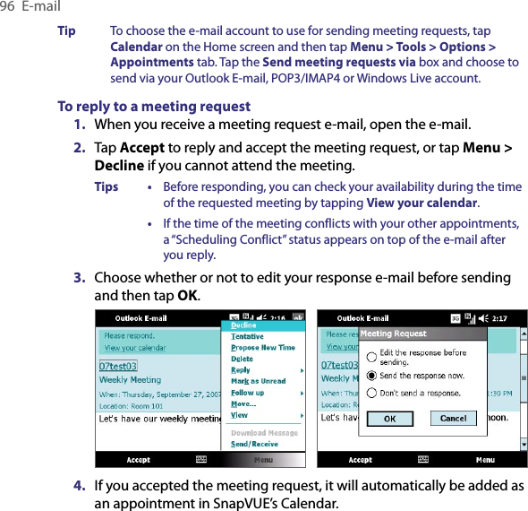 96  E-mailTip  To choose the e-mail account to use for sending meeting requests, tap Calendar on the Home screen and then tap Menu &gt; Tools &gt; Options &gt; Appointments tab. Tap the Send meeting requests via box and choose to send via your Outlook E-mail, POP3/IMAP4 or Windows Live account.To reply to a meeting request1.  When you receive a meeting request e-mail, open the e-mail.2.  Tap Accept to reply and accept the meeting request, or tap Menu &gt; Decline if you cannot attend the meeting.Tips •  Before responding, you can check your availability during the time of the requested meeting by tapping View your calendar.  •  If the time of the meeting conflicts with your other appointments, a “Scheduling Conflict” status appears on top of the e-mail after you reply.3.  Choose whether or not to edit your response e-mail before sending and then tap OK.    4.  If you accepted the meeting request, it will automatically be added as an appointment in SnapVUE’s Calendar.